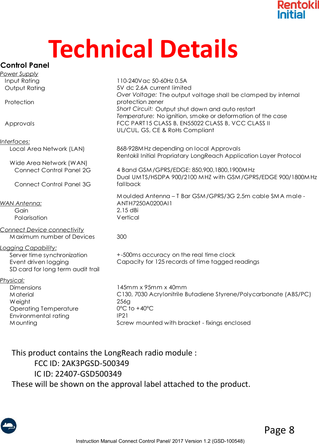 Instruction Manual Connect Control Panel/ 2017 Version 1.2 (GSD-100548)Page 8Technical DetailsControl PanelPower SupplyInput Rating110-240Vac 50-60Hz 0.5AOutput Rating5V dc 2.6A current limitedProtectionOver Voltage:  The output voltage shall be clamped by internal protection zenerShort Circuit: Output shut down and auto restartTemperature: No ignition, smoke or deformation of the caseApprovalsFCC PART15 CLASS B, EN55022 CLASS B, VCC CLASS IIUL/CUL, GS, CE &amp; RoHs CompliantInterfaces:Local Area Network (LAN)868-928M Hz depending on local ApprovalsRentokil Initial Propriatary LongReach Application Layer ProtocolWide Area Network (WAN)Connect Control Panel 2G4 Band GSM /GPRS/EDGE: 850,900,1800,1900MHzConnect Control Panel 3GDual UMTS/HSDPA 900/2100 MHZ with GSM/GPRS/EDGE 900/1800M Hz fallbackWAN Antenna:M oulded Antenna – T Bar GSM /GPRS/3G 2.5m cable SMA male - ANTH7250A0200AI1 Gain2.15 dBiPolarisationVerticalConnect Device connectivityM aximum number of Devices300Logging Capability:Server time synchronization+-500ms accuracy on the real time clockEvent driven loggingCapacity for 125 records of time tagged readingsSD card for long term audit trailPhysical:Dimensions145mm x 95mm x 40mmM aterialC130, 7030 Acrylonitrile Butadiene Styrene/Polycarbonate (ABS/PC)Weight256gOperating Temperature0ºC to +40ºCEnvironmental ratingIP21M ountingScrew mounted with bracket - fixings enclosedThis product contains the LongReach radio module :FCC ID: 2AK3PGSD-500349 IC ID: 22407-GSD500349These will be shown on the approval label attached to the product.