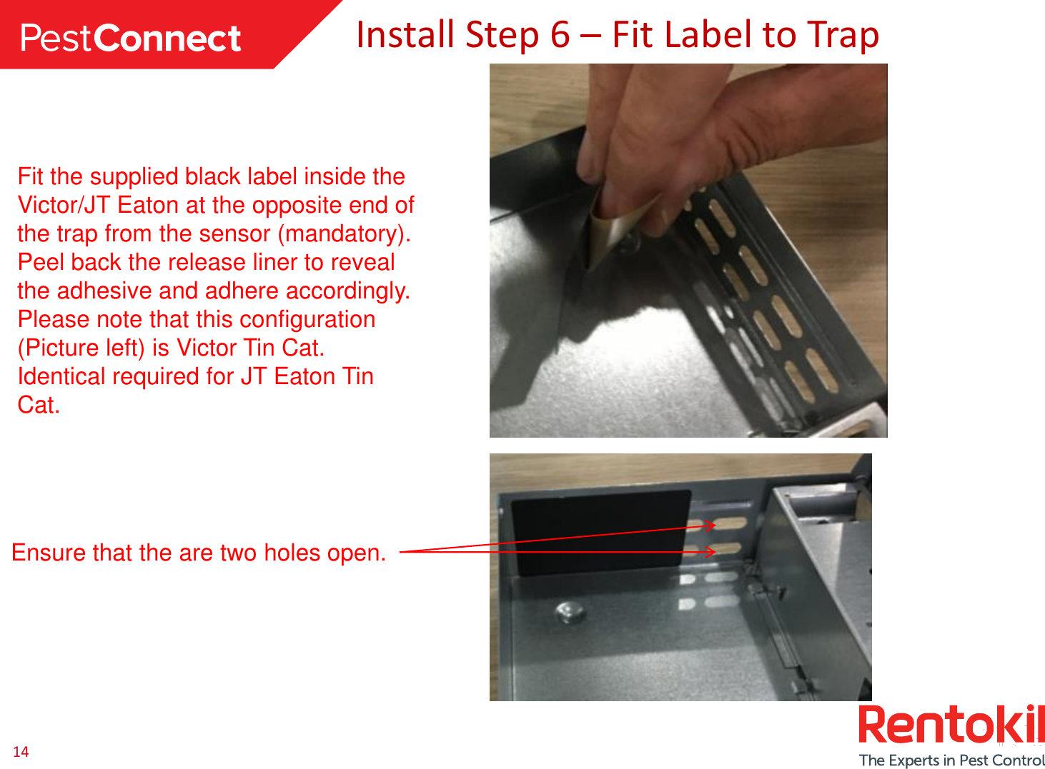14Install Step 6 –Fit Label to TrapFit the supplied black label inside the Victor/JT Eaton at the opposite end of the trap from the sensor (mandatory).Peel back the release liner to reveal the adhesive and adhere accordingly.Please note that this configuration (Picture left) is Victor Tin Cat.Identical required for JT Eaton Tin Cat. Ensure that the are two holes open.