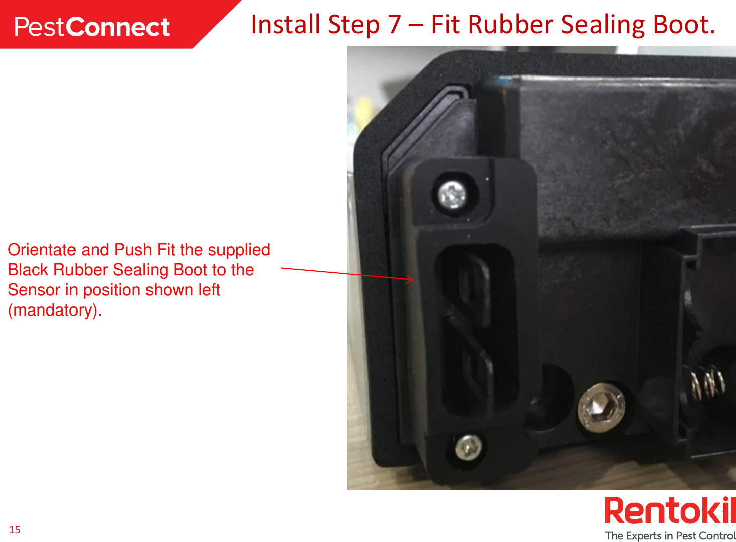15Install Step 7 –Fit Rubber Sealing Boot.Orientate and Push Fit the supplied Black Rubber Sealing Boot to the Sensor in position shown left (mandatory).