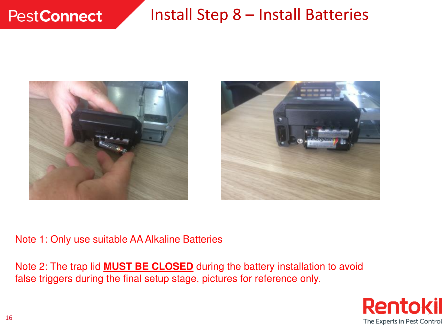 16Install Step 8 –Install BatteriesNote 1: Only use suitable AA Alkaline BatteriesNote 2: The trap lid MUST BE CLOSED during the battery installation to avoid false triggers during the final setup stage, pictures for reference only.