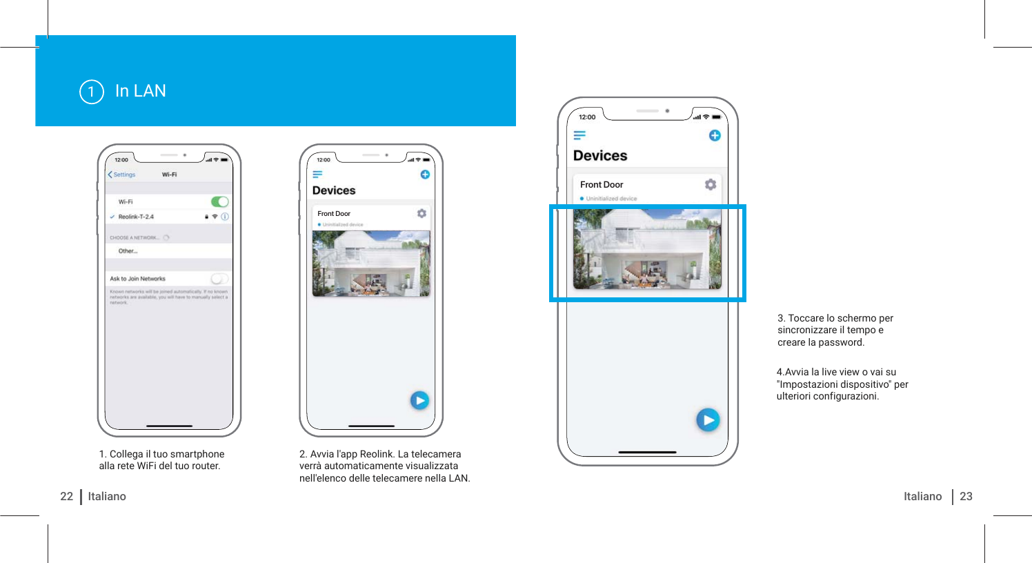 Front DoorFront DoorIn LAN1. Collega il tuo smartphone alla rete WiFi del tuo router. 2. Avvia l&apos;app Reolink. La telecamera verrà automaticamente visualizzata nell&apos;elenco delle telecamere nella LAN.14.Avvia la live view o vai su &quot;Impostazioni dispositivo&quot; per ulteriori configurazioni.3. Toccare lo schermo per sincronizzare il tempo e creare la password.22 Italiano 23Italiano