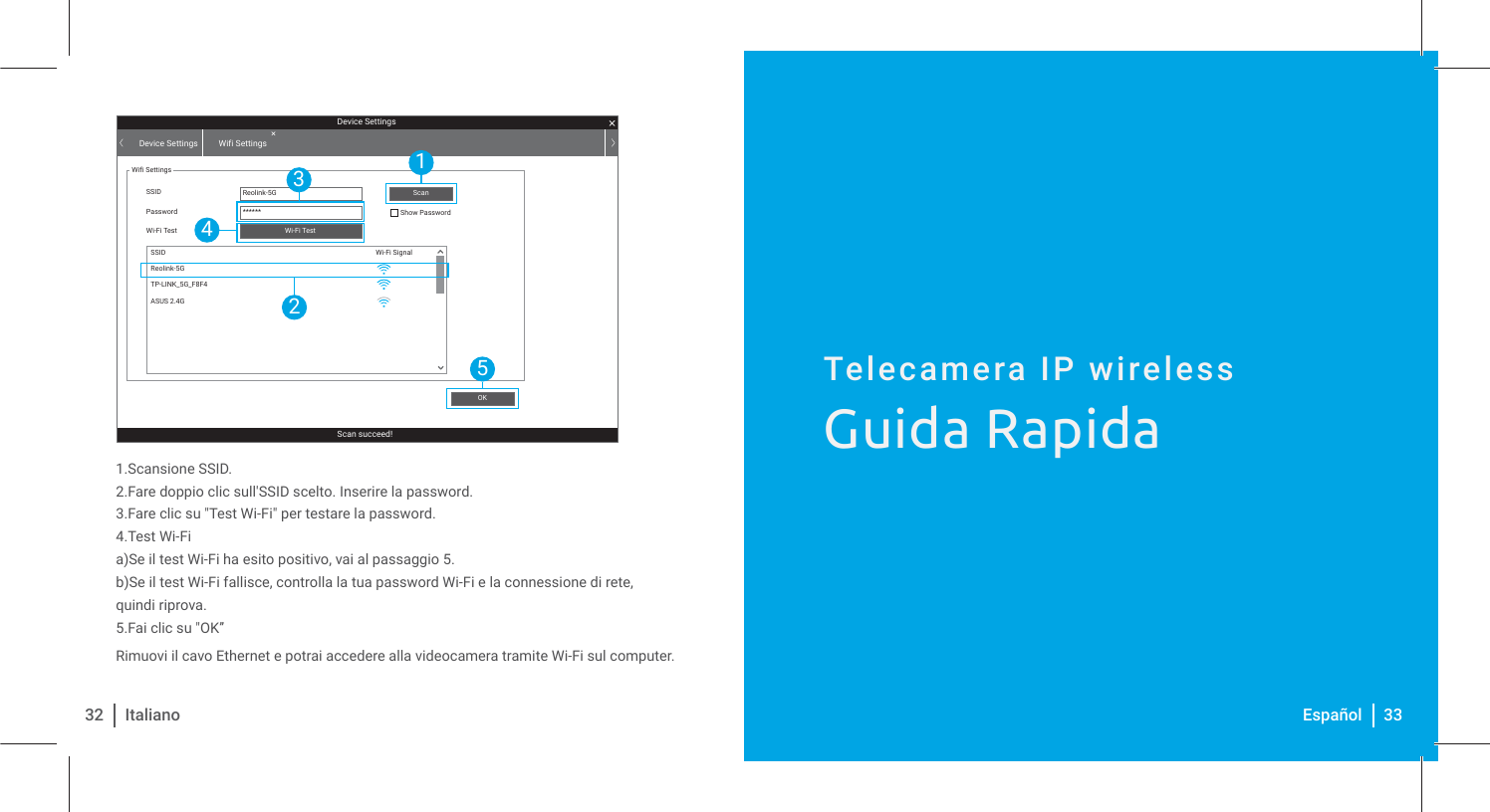 Telecamera IP wirelessGuida Rapida1.Scansione SSID.2.Fare doppio clic sull&apos;SSID scelto. Inserire la password.3.Fare clic su &quot;Test Wi-Fi&quot; per testare la password.4.Test Wi-Fia)Se il test Wi-Fi ha esito positivo, vai al passaggio 5.b)Se il test Wi-Fi fallisce, controlla la tua password Wi-Fi e la connessione di rete, quindi riprova.5.Fai clic su &quot;OK”Rimuovi il cavo Ethernet e potrai accedere alla videocamera tramite Wi-Fi sul computer. 32 Italiano 33EspañolDevice SettingsScan succeed!Device Settings Wifi SettingsWifi SettingsSSID Reolink-5G******SSIDPassword Show PasswordWi-Fi TestWi-Fi SignalWi-Fi TestOKScanReolink-5GTP-LINK_5G_F8F4ASUS 2.4G15243