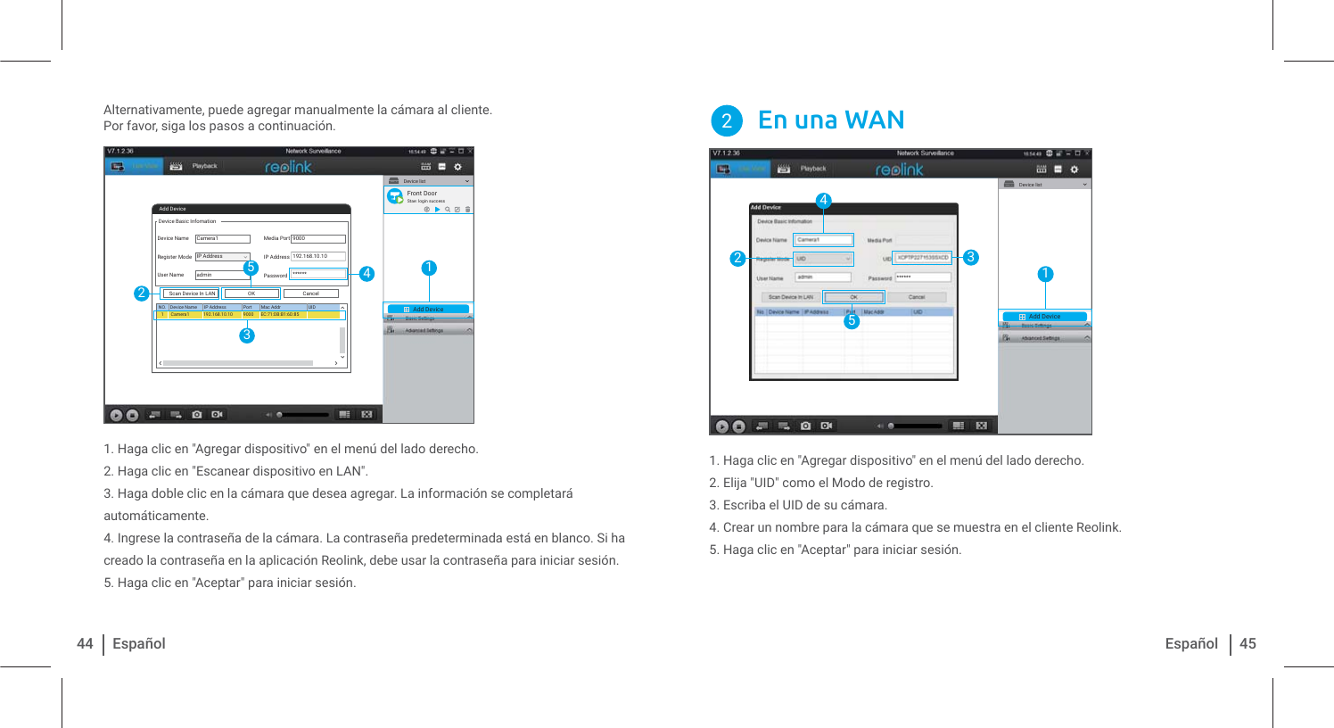 Alternativamente, puede agregar manualmente la cámara al cliente.Por favor, siga los pasos a continuación. 1. Haga clic en &quot;Agregar dispositivo&quot; en el menú del lado derecho.2. Haga clic en &quot;Escanear dispositivo en LAN&quot;.3. Haga doble clic en la cámara que desea agregar. La información se completará automáticamente.4. Ingrese la contraseña de la cámara. La contraseña predeterminada está en blanco. Si ha creado la contraseña en la aplicación Reolink, debe usar la contraseña para iniciar sesión.5. Haga clic en &quot;Aceptar&quot; para iniciar sesión.44 Español 45Español1. Haga clic en &quot;Agregar dispositivo&quot; en el menú del lado derecho.2. Elija &quot;UID&quot; como el Modo de registro.3. Escriba el UID de su cámara.4. Crear un nombre para la cámara que se muestra en el cliente Reolink.5. Haga clic en &quot;Aceptar&quot; para iniciar sesión.En una WAN2Add DeviceDevice listAdd DeviceDevice Basic InfomationDevice NameRegister ModeUser NameMedia PortIP AddressPasswordCancelOKScan Device In LANNO. Device Name IP Address Port Mac Addr UIDCamera1Camera11admin90009000192.168.10.10******192.168.10.10 EC:71:DB:B1:6D:85IP Address12435Front DoorStae: login successAdd DeviceDevice list14253******
