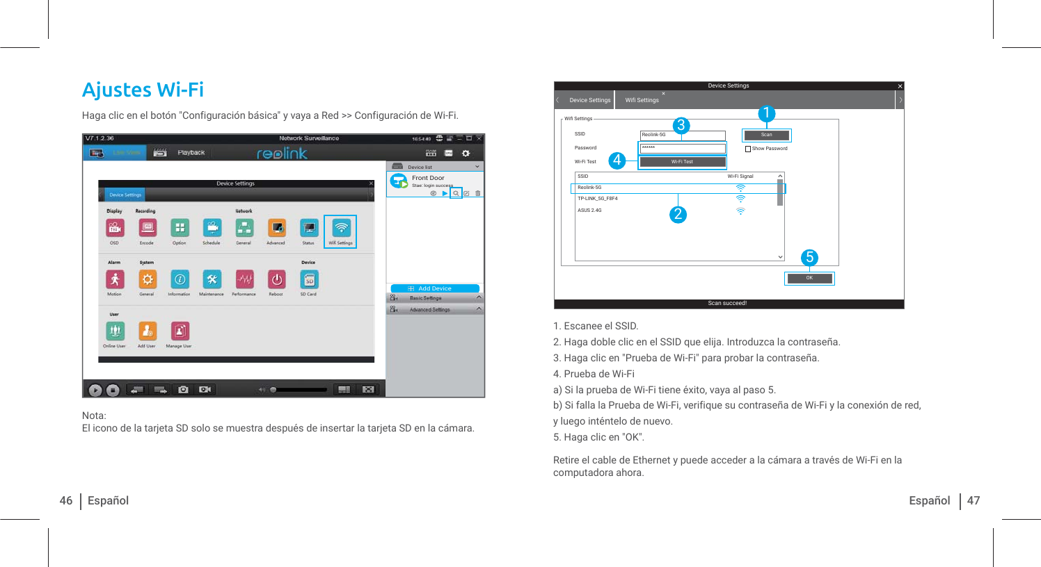 Ajustes Wi-Fi Haga clic en el botón &quot;Configuración básica&quot; y vaya a Red &gt;&gt; Configuración de Wi-Fi.Nota:El icono de la tarjeta SD solo se muestra después de insertar la tarjeta SD en la cámara.1. Escanee el SSID.2. Haga doble clic en el SSID que elija. Introduzca la contraseña.3. Haga clic en &quot;Prueba de Wi-Fi&quot; para probar la contraseña.4. Prueba de Wi-Fia) Si la prueba de Wi-Fi tiene éxito, vaya al paso 5.b) Si falla la Prueba de Wi-Fi, verifique su contraseña de Wi-Fi y la conexión de red,y luego inténtelo de nuevo.5. Haga clic en &quot;OK&quot;.Retire el cable de Ethernet y puede acceder a la cámara a través de Wi-Fi en la computadora ahora.46 Español 47EspañolAdd DeviceDevice list1Front DoorStae: login successDevice SettingsScan succeed!Device Settings Wifi SettingsWifi SettingsSSID Reolink-5G******SSIDPassword Show PasswordWi-Fi TestWi-Fi SignalWi-Fi TestOKScanReolink-5GTP-LINK_5G_F8F4ASUS 2.4G15243