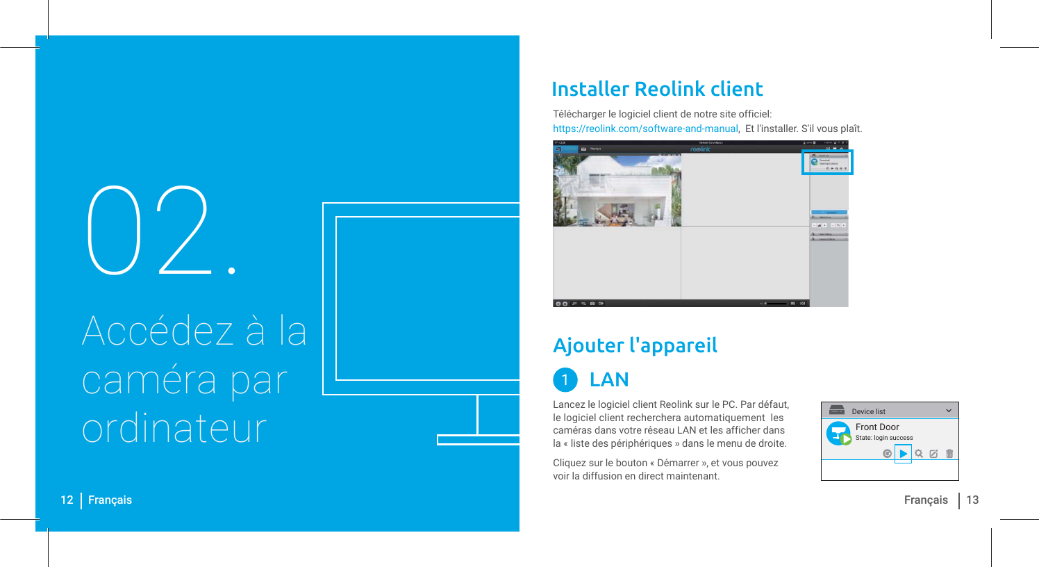 Installer Reolink client Accédez à la caméra par ordinateur02.https://reolink.com/software-and-manual,  Et l&apos;installer. S&apos;il vous plaît.Télécharger le logiciel client de notre site officiel:12 Français 13FrançaisLancez le logiciel client Reolink sur le PC. Par défaut, le logiciel client recherchera automatiquement  les caméras dans votre réseau LAN et les afficher dans la « liste des périphériques » dans le menu de droite.Ajouter l&apos;appareilLAN1Cliquez sur le bouton « Démarrer », et vous pouvez voir la diffusion en direct maintenant. Front DoorState: login successDevice list