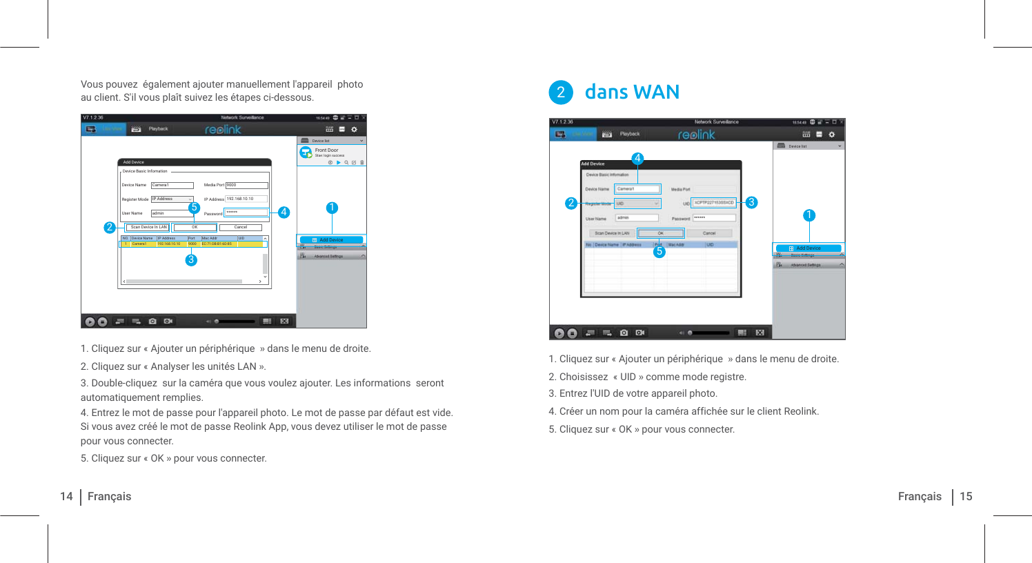Vous pouvez  également ajouter manuellement l&apos;appareil  photo au client. S&apos;il vous plaît suivez les étapes ci-dessous.1. Cliquez sur « Ajouter un périphérique  » dans le menu de droite.2. Cliquez sur « Analyser les unités LAN ».3. Double-cliquez  sur la caméra que vous voulez ajouter. Les informations  seront automatiquement remplies. 4. Entrez le mot de passe pour l&apos;appareil photo. Le mot de passe par défaut est vide. Si vous avez créé le mot de passe Reolink App, vous devez utiliser le mot de passe pour vous connecter.5. Cliquez sur « OK » pour vous connecter.14 Français 15Français1. Cliquez sur « Ajouter un périphérique  » dans le menu de droite.2. Choisissez  « UID » comme mode registre.3. Entrez l&apos;UID de votre appareil photo.4. Créer un nom pour la caméra affichée sur le client Reolink.5. Cliquez sur « OK » pour vous connecter.dans WAN2Add DeviceDevice listAdd DeviceDevice Basic InfomationDevice NameRegister ModeUser NameMedia PortIP AddressPasswordCancelOKScan Device In LANNO. Device Name IP Address Port Mac Addr UIDCamera1Camera11admin90009000192.168.10.10******192.168.10.10 EC:71:DB:B1:6D:85IP Address12435Front DoorStae: login successAdd DeviceDevice list14253******