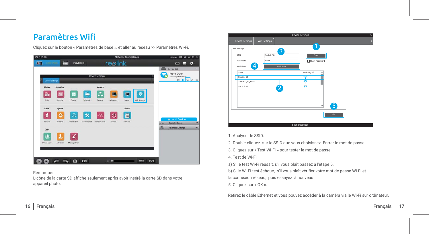 3DUDPÃWUHV:LƬ1. Analyser le SSID.2. Double-cliquez  sur le SSID que vous choisissez. Entrer le mot de passe.3. Cliquez sur « Test Wi-Fi » pour tester le mot de passe.4. Test de Wi-Fia) Si le test Wi-Fi réussit, s&apos;il vous plaît passez à l&apos;étape 5.b) Si le Wi-Fi test échoue,  s&apos;il vous plaît vérifier votre mot de passe Wi-Fi et la connexion réseau,  puis essayez  à nouveau.5. Cliquez sur « OK ».Cliquez sur le bouton « Paramètres de base », et aller au réseau &gt;&gt; Paramètres Wi-Fi.Remarque: L&apos;icône de la carte SD affiche seulement après avoir inséré la carte SD dans votre appareil photo. Retirez le câble Ethernet et vous pouvez accéder à la caméra via le Wi-Fi sur ordinateur.16 Français 17FrançaisAdd DeviceDevice list1Front DoorStae: login successDevice SettingsScan succeed!Device Settings Wifi SettingsWifi SettingsSSID Reolink-5G******SSIDPassword Show PasswordWi-Fi TestWi-Fi SignalWi-Fi TestOKScanReolink-5GTP-LINK_5G_F8F4ASUS 2.4G15243