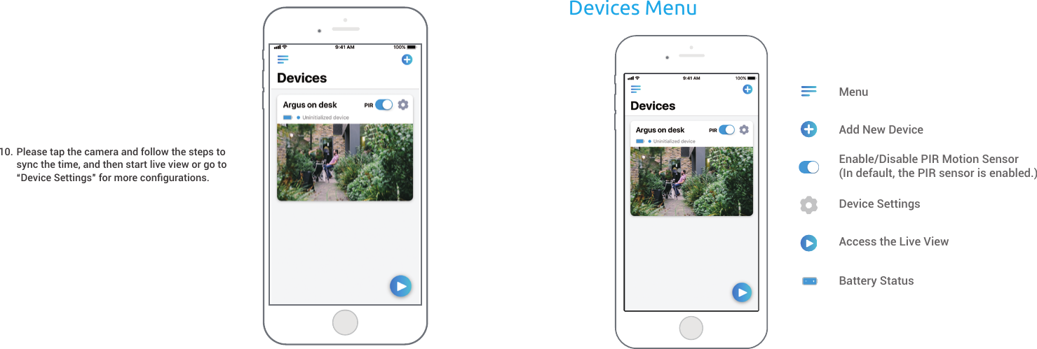 Devices MenuBattery StatusPlease tap the camera and follow the steps to sync the time, and then start live view or go to “Device Settings” for more conﬁgurations.10. Add New DeviceMenuEnable/Disable PIR Motion Sensor(In default, the PIR sensor is enabled.)Device SettingsAccess the Live View