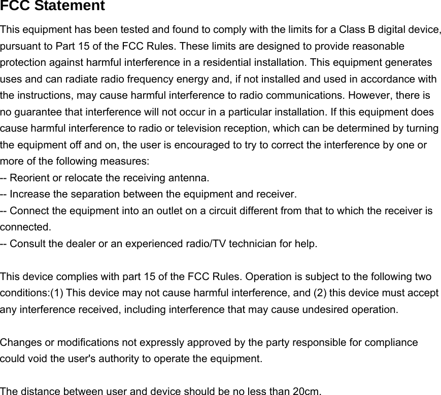 FCC Statement This equipment has been tested and found to comply with the limits for a Class B digital device, pursuant to Part 15 of the FCC Rules. These limits are designed to provide reasonable protection against harmful interference in a residential installation. This equipment generates uses and can radiate radio frequency energy and, if not installed and used in accordance with the instructions, may cause harmful interference to radio communications. However, there is no guarantee that interference will not occur in a particular installation. If this equipment does cause harmful interference to radio or television reception, which can be determined by turning the equipment off and on, the user is encouraged to try to correct the interference by one or more of the following measures: -- Reorient or relocate the receiving antenna.     -- Increase the separation between the equipment and receiver.       -- Connect the equipment into an outlet on a circuit different from that to which the receiver is connected.   -- Consult the dealer or an experienced radio/TV technician for help. This device complies with part 15 of the FCC Rules. Operation is subject to the following two conditions:(1) This device may not cause harmful interference, and (2) this device must accept any interference received, including interference that may cause undesired operation. Changes or modifications not expressly approved by the party responsible for compliance could void the user&apos;s authority to operate the equipment. The distance between user and device should be no less than 20cm.