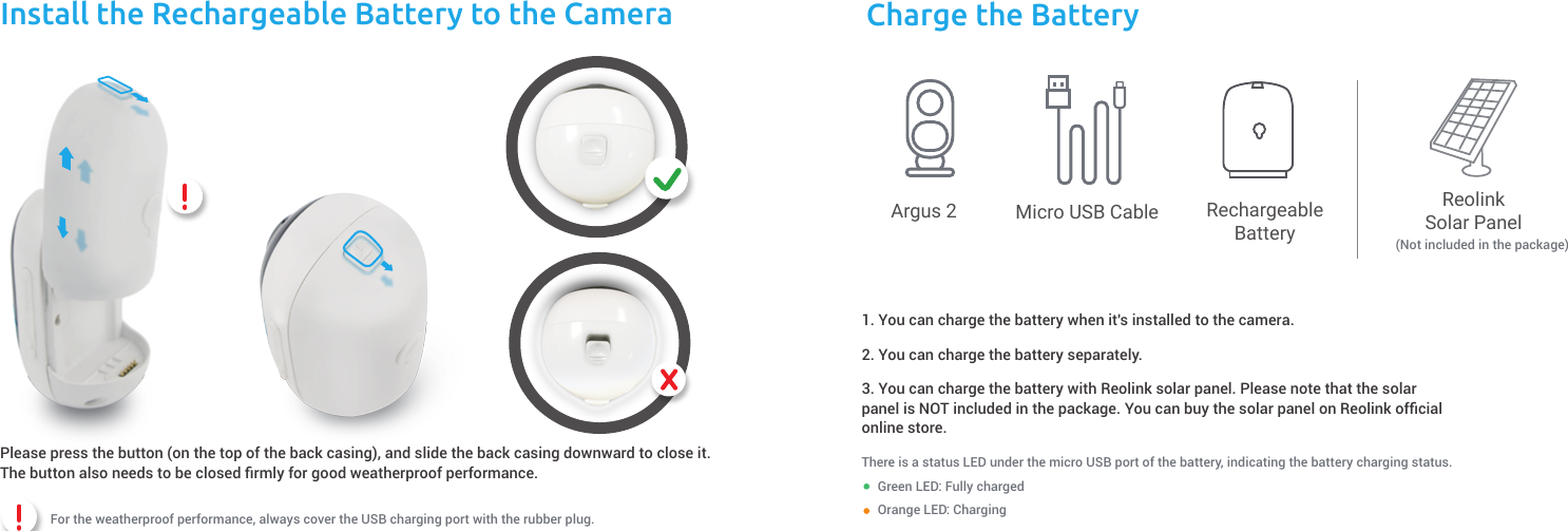 Install the Rechargeable Battery to the Camera Charge the BatteryThere is a status LED under the micro USB port of the battery, indicating the battery charging status.           1. You can charge the battery when it&apos;s installed to the camera.                Argus 22. You can charge the battery separately. 3. You can charge the battery with Reolink solar panel. Please note that the solar panel is NOT included in the package. You can buy the solar panel on Reolink ofﬁcial online store.          Micro USB Cable RechargeableBatteryReolinkSolar PanelGreen LED: Fully charged           (Not included in the package)Orange LED: Charging Pleasepressthebutton(onthetopofthebackcasing),andslide thebackcasingdownwardtocloseit.Thebuttonalsoneeds to be closedﬁrmlyfor goodweatherproofperformance. For the weatherproof performance, always cover the USB charging port with the rubber plug.