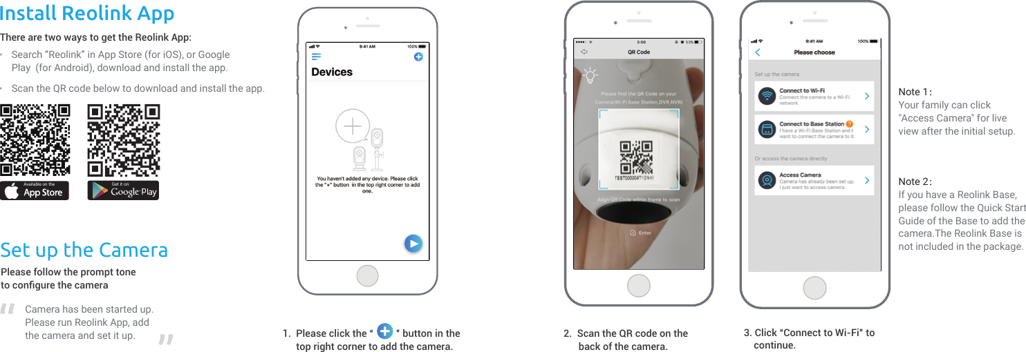 Install Reolink AppScan the QR code below to download and install the app.There are two ways to get the Reolink App:Available on the Get it onSearch “Reolink” in App Store (for iOS), or Google Play  (for Android), download and install the app.Set up the CameraPlease follow the prompt toneto conﬁgure the cameraCamera has been started up. Please run Reolink App, add the camera and set it up. Please click the “         ” button in thetop right corner to add the camera.1.Note 1：Your family can click &quot;Access Camera&quot; for live view after the initial setup. Note 2：If you have a Reolink Base, please follow the Quick Start Guide of the Base to add the camera.The Reolink Base is not included in the package.2.  Scan the QR code on the      back of the camera.  3. Click “Connect to Wi-Fi” to    continue.