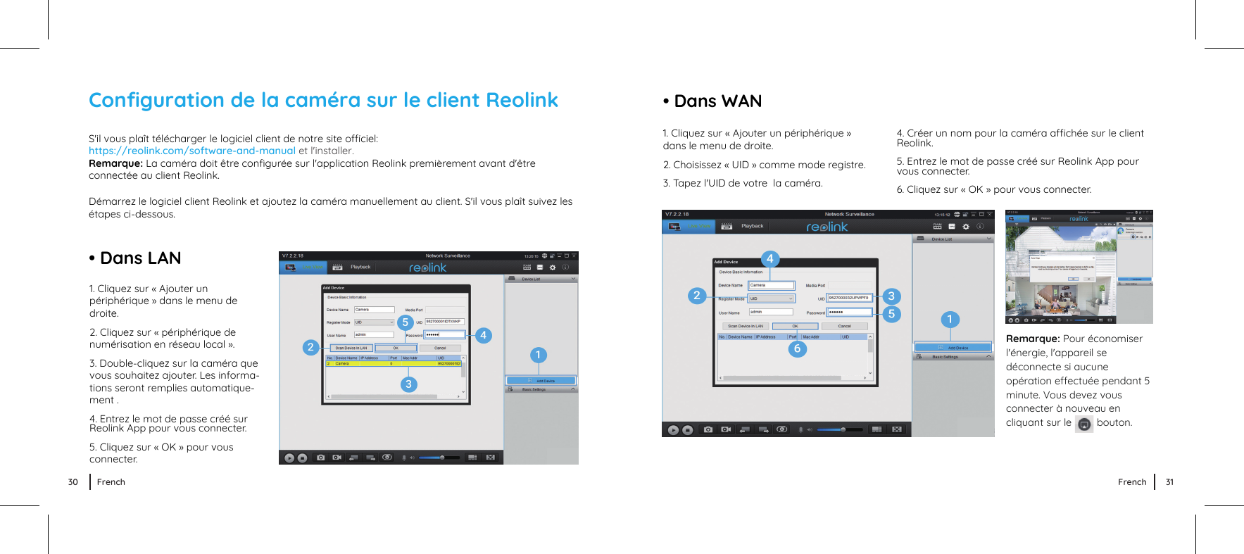 • Dans LANS&apos;il vous plaît télécharger le logiciel client de notre site ociel: https://reolink.com/software-and-manual et l&apos;installer.Remarque: La caméra doit être conﬁgurée sur l&apos;application Reolink premièrement avant d&apos;être connectée au client Reolink.Démarrez le logiciel client Reolink et ajoutez la caméra manuellement au client. S&apos;il vous plaît suivez les étapes ci-dessous.1. Cliquez sur « Ajouter un périphérique » dans le menu de droite.2. Cliquez sur « périphérique de numérisation en réseau local ».3. Double-cliquez sur la caméra que vous souhaitez ajouter. Les informa- tions seront remplies automatique- ment .4. Entrez le mot de passe créé surReolink App pour vous connecter.5. Cliquez sur « OK » pour vous connecter.4. Créer un nom pour la caméra achée sur le clientReolink.5. Entrez le mot de passe créé sur Reolink App pour 　vous connecter.6. Cliquez sur « OK » pour vous connecter.• Dans WANRemarque: Pour économiser l&apos;énergie, l&apos;appareil se déconnecte si aucune opération eectuée pendant 5 minute. Vous devez vous connecter à nouveau en cliquant sur le         bouton.Conﬁguration de la caméra sur le client Reolink1. Cliquez sur « Ajouter un périphérique » dans le menu de droite.2. Choisissez « UID » comme mode registre.3. Tapez l&apos;UID de votre  la caméra.30 French 31French