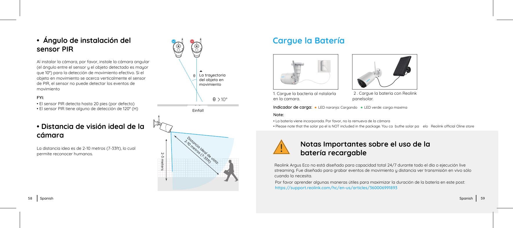 !Cargue la BateríaIndicador de carga:  LED verde: carga maximaPor favor aprender algunas maneras útiles para maximizar la duración de la batería en este post:https://support.reolink.com/hc/en-us/articles/360006991893Reolink Argus Eco no está diseñado para capacidad total 24/7 durante todo el día o ejecución live streaming. Fue diseñado para grabar eventos de movimiento y distancia ver transmisión en vivo sólo cuando la necesita.Notas Importantes sobre el uso de la batería recargable1. Cargue la bacteria al nstalarla en la camara. 2 . Cargue la bateria con Reolink panelsolar. LED naranja: CargandoAl instalar la cámara, por favor, instale la cámara angular(el ángulo entre el sensor y el objeto detectado es mayorque 10°) para la detección de movimiento efectivo. Si elobjeto en movimiento se acerca verticalmente el sensorde PIR, el sensor no puede detectar los eventos de movimientoLa distancia idea es de 2-10 metros (7-33ft), lo cualpermite reconocer humanos.EinfallθLa trayectoriadel objeto enmovimientoFYI:• El sensor PIR detecta hasta 20 pies (por defecto)• El sensor PIR tiene alguno de detección de 120° (H)• Distancia de visión ideal de la cámara•  Ángulo de instalación del sensor PIR10°θ2-3 metersDistancia ideal de vista:2-10 metros (7-33ft)Note: • La batería viene incorporada. Por favor, no la remueva de la cámara• Please note that the solar pa el is NOT included in the package. You ca  buthe solar pa    elo   Reolink ocial Oline store58 Spanish 59Spanish