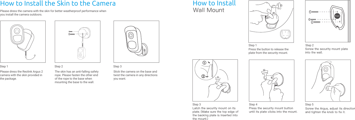 How to InstallPress the button to release theplate from the security mount.Step 1 Step 2Step 3 Step 4 Step 5Please dress the camera with the skin for better weatherproof performance when you install the camera outdoors.How to Install the Skin to the CameraPlease dress the Reolink Argus 2 camera with the skin provided in the package.Step 1The skin has an anti-falling safety rope. Please fasten the other end of the rope to the base when mounting the base to the wall.Step 2Stick the camera on the base and twist the camera in any directions you want.Step 3