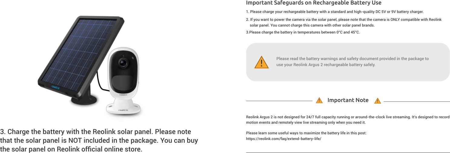 Important Safeguards on Rechargeable Battery UseImportant Note!!!3. Charge the battery with the Reolink solar panel. Please notethat the solar panel is NOT included in the package. You can buy the solar panel on Reolink ofﬁcial online store.          1. Please charge your rechargeable battery with a standard and high-quality DC 5V or 9V battery charger.Reolink Argus 2 is not designed for 24/7 full capacity running or around-the-clock live streaming. It’s designed to record motion events and remotely view live streaming only when you need it.2. If you want to power the camera via the solar panel, please note that the camera is ONLY compatible with Reolinksolar panel. You cannot charge this camera with other solar panel brands.3.Please charge the battery in temperatures between 0°C and 45°C.Please learn some useful ways to maximize the battery life in this post:https://reolink.com/faq/extend-battery-life/Please read the battery warnings and safety document provided in the package touse your Reolink Argus 2 rechargeable battery safely.