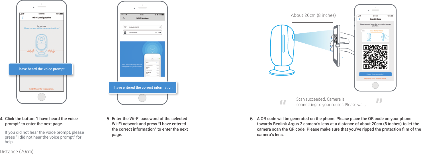 If you did not hear the voice prompt, please press “I did not hear the voice prompt” for help.Click the button “I have heard the voice prompt” to enter the next page.4.  Enter the Wi-Fi password of the selectedWi-Fi network and press “I have enteredthe correct information” to enter the next page.5. I have heard the voice promptI have entered the correct informationAbout 20cm (8 inches)Scansucceeded.Cameraisconnectingtoyourrouter.Pleasewait.A QR code will be generated on the phone. Please place the QR code on your phone towards Reolink Argus 2 camera’s lens at a distance of about 20cm (8 inches) to let the camera scan the QR code. Please make sure that you’ve ripped the protection ﬁlm of the camera’s lens.6. Distance (20cm)