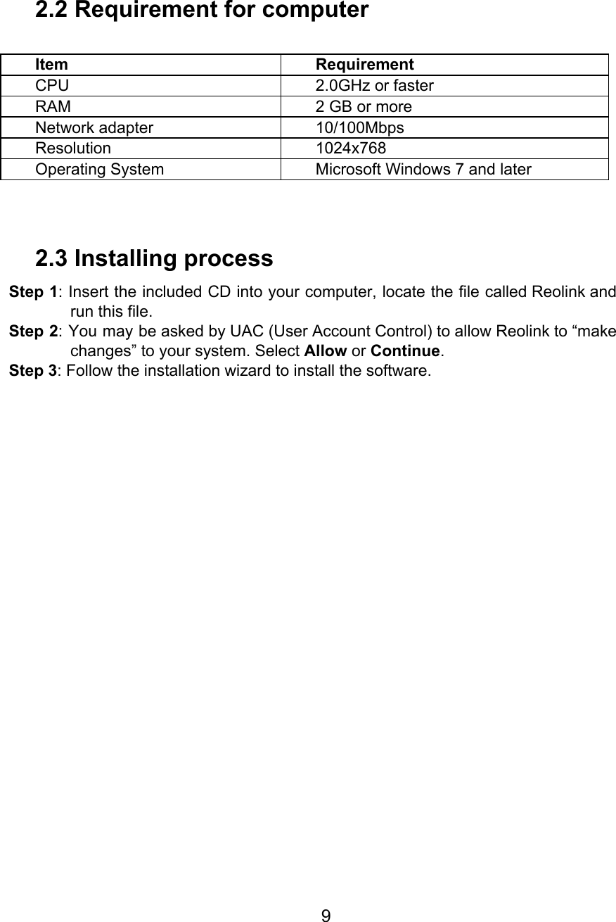   2.2 Requirement for computer  Item Requirement CPU 2.0GHz or faster RAM 2 GB or more Network adapter 10/100Mbps Resolution 1024x768 Operating System Microsoft Windows 7 and later  2.3 Installing process Step 1: Insert the included CD into your computer, locate the file called Reolink and                            run this file. Step 2: You may be asked by UAC (User Account Control) to allow Reolink to “make                              changes” to your system. Select Allow or Continue. Step 3: Follow the installation wizard to install the software.           9  