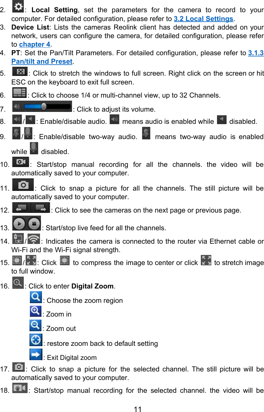 2. : Local Setting, set the parameters for the camera to record to your                         computer. For detailed configuration, please refer to 3.2 Local Settings. 3. Device List: Lists the cameras Reolink client has detected and added on your                        network, users can configure the camera, for detailed configuration, please refer                     to chapter 4. 4. PT: Set the Pan/Tilt Parameters. For detailed configuration, please refer to 3.1.3                       Pan/tilt and Preset. 5. : Click to stretch the windows to full screen. Right click on the screen or hit                               ESC on the keyboard to exit full screen. 6. : Click to choose 1/4 or multi-channel view, up to 32 Channels. 7. : Click to adjust its volume. 8. / : Enable/disable audio.   means audio is enabled while   disabled. 9. / : Enable/disable two-way audio. means two-way audio is enabled                   while   disabled. 10. : Start/stop manual recording for all the channels. the video will be                       automatically saved to your computer. 11. : Click to snap a picture for all the channels. The still picture will be                             automatically saved to your computer. 12. : Click to see the cameras on the next page or previous page. 13. : Start/stop live feed for all the channels. 14. / : Indicates the camera is connected to the router via Ethernet cable or                         Wi-Fi and the Wi-Fi signal strength. 15. / : Click to compress the image to center or click to stretch image                             to full window. 16. : Click to enter Digital Zoom.                  : Choose the zoom region                 : Zoom in : Zoom out : restore zoom back to default setting : Exit Digital zoom 17. : Click to snap a picture for the selected channel. The still picture will be                             automatically saved to your computer. 18. : Start/stop manual recording for the selected channel. the video will be                       11  