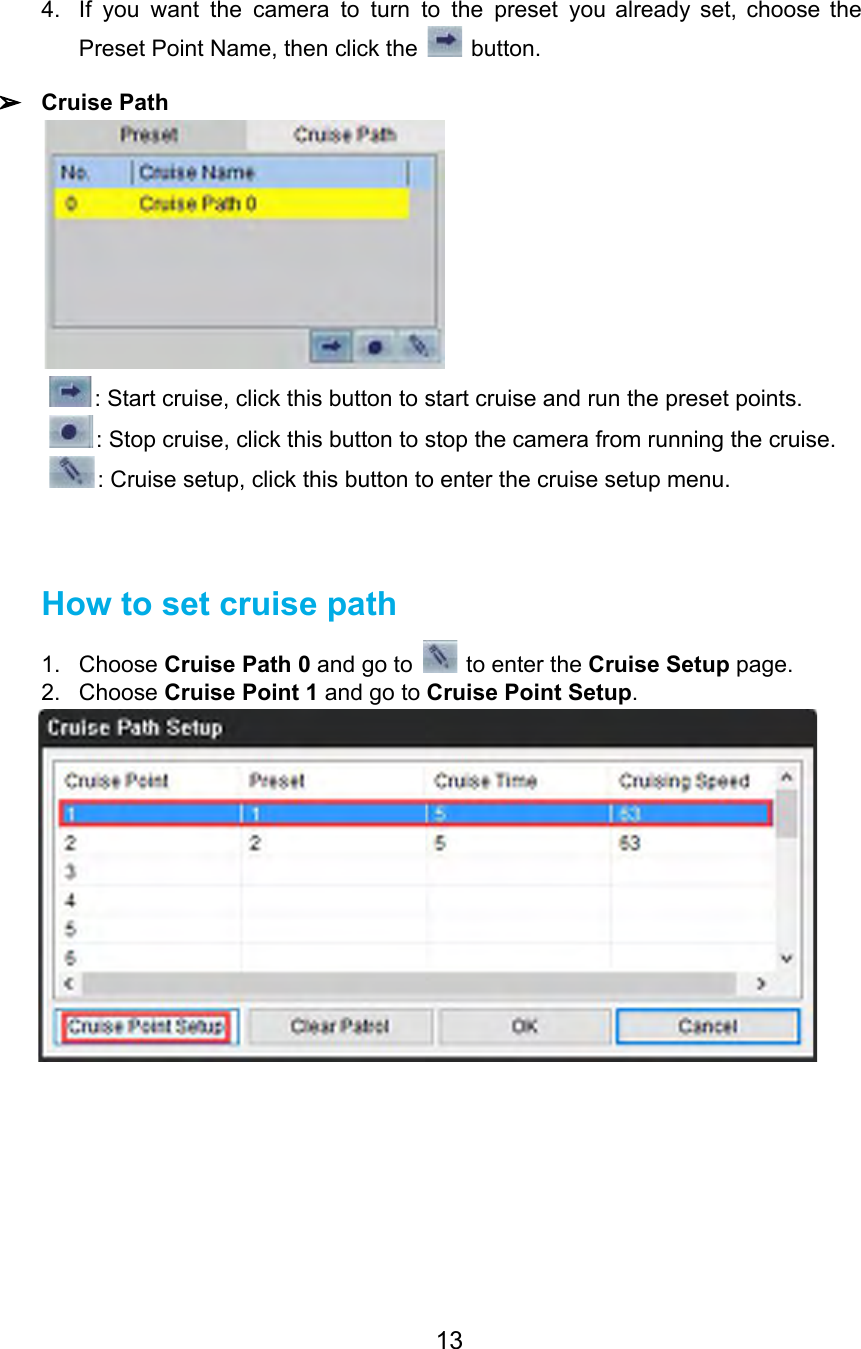 4. If you want the camera to turn to the preset you already set, choose the                             Preset Point Name, then click the   button.  ➢Cruise Path  : Start cruise, click this button to start cruise and run the preset points. : Stop cruise, click this button to stop the camera from running the cruise. : Cruise setup, click this button to enter the cruise setup menu.   How to set cruise path 1. Choose Cruise Path 0 and go to   to enter the Cruise Setup page. 2. Choose Cruise Point 1 and go to Cruise Point Setup.  13  