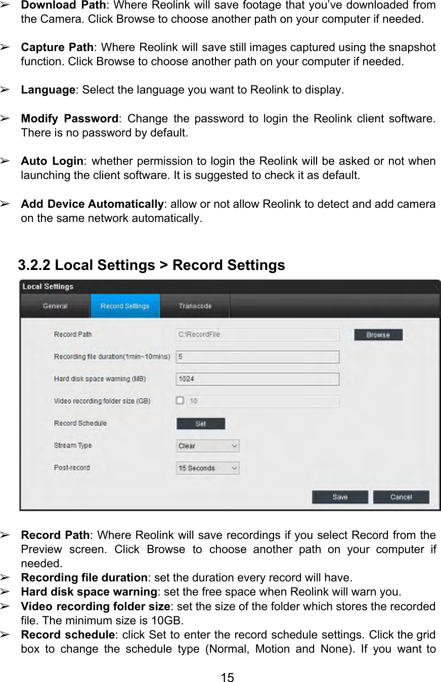  ➢Download Path: Where Reolink will save footage that you’ve downloaded from                    the Camera. Click Browse to choose another path on your computer if needed.  ➢Capture Path: Where Reolink will save still images captured using the snapshot                      function. Click Browse to choose another path on your computer if needed.  ➢Language: Select the language you want to Reolink to display.  ➢Modify Password: Change the password to login the Reolink client software.                    There is no password by default.  ➢Auto Login: whether permission to login the Reolink will be asked or not when                          launching the client software. It is suggested to check it as default.  ➢Add Device Automatically: allow or not allow Reolink to detect and add camera                         on the same network automatically.  3.2.2 Local Settings &gt; Record Settings   ➢Record Path: Where Reolink will save recordings if you select Record from the                        Preview screen. Click Browse to choose another path on your computer if                       needed. ➢Recording file duration: set the duration every record will have. ➢Hard disk space warning: set the free space when Reolink will warn you. ➢Video recording folder size: set the size of the folder which stores the recorded                           file. The minimum size is 10GB. ➢Record schedule: click Set to enter the record schedule settings. Click the grid                        box to change the schedule type (Normal, Motion and None). If you want to                           15  