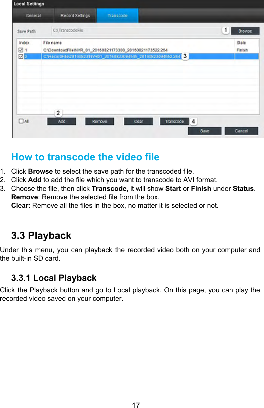    How to transcode the video file 1. Click Browse to select the save path for the transcoded file. 2. Click Add to add the file which you want to transcode to AVI format. 3. Choose the file, then click Transcode, it will show Start or Finish under Status. Remove: Remove the selected file from the box. Clear: Remove all the files in the box, no matter it is selected or not.  3.3 Playback Under this menu, you can playback the recorded video both on your computer and                           the built-in SD card. 3.3.1 Local Playback Click the Playback button and go to Local playback. On this page, you can play the                               recorded video saved on your computer. 17  