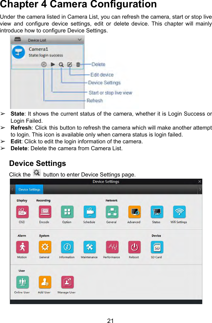  Chapter 4 Camera Configuration Under the camera listed in Camera List, you can refresh the camera, start or stop live                               view and configure device settings, edit or delete device. This chapter will mainly                         introduce how to configure Device Settings.  ➢State: It shows the current status of the camera, whether it is Login Success or                             Login Failed. ➢Refresh: Click this button to refresh the camera which will make another attempt                         to login. This icon is available only when camera status is login failed. ➢Edit: Click to edit the login information of the camera. ➢Delete: Delete the camera from Camera List.  Device Settings Click the   button to enter Device Settings page.   21  