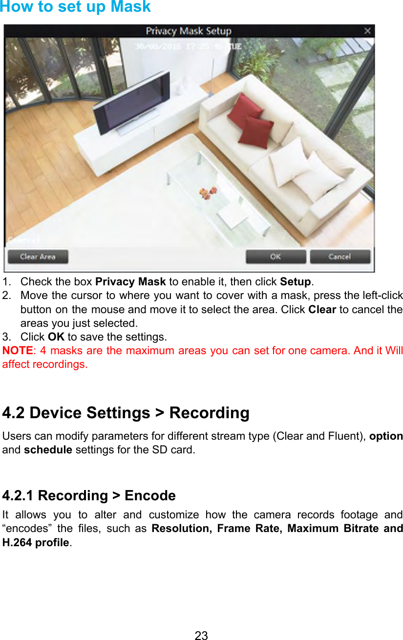   How to set up Mask  1. Check the box Privacy Mask to enable it, then click Setup. 2. Move the cursor to where you want to cover with a mask, press the left-click                             button on the mouse and move it to select the area. Click Clear to cancel the                               areas you just selected. 3. Click OK to save the settings. NOTE: 4 masks are the maximum areas you can set for one camera. And it Will                               affect recordings.  4.2 Device Settings &gt; Recording Users can modify parameters for different stream type (Clear and Fluent), option                       and schedule settings for the SD card.  4.2.1 Recording &gt; Encode It allows you to alter and customize how the camera records footage and                         “encodes” the files, such as Resolution, Frame Rate, Maximum Bitrate and                     H.264 profile. 23  