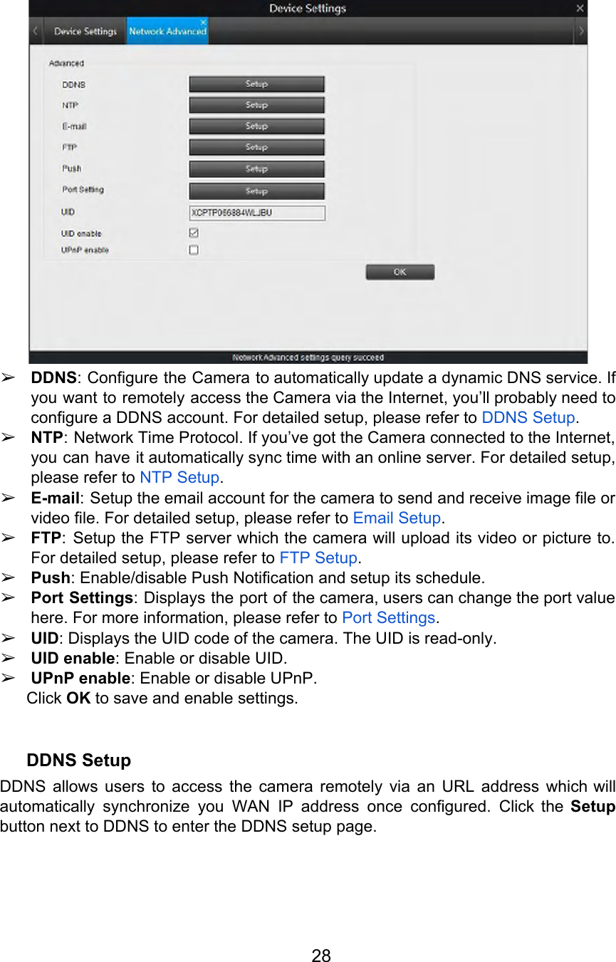   ➢DDNS: Configure the Camera to automatically update a dynamic DNS service. If                       you want to remotely access the Camera via the Internet, you’ll probably need to                           configure a DDNS account. For detailed setup, please refer to DDNS Setup. ➢NTP: Network Time Protocol. If you’ve got the Camera connected to the Internet,                         you can have it automatically sync time with an online server. For detailed setup,                           please refer to NTP Setup. ➢E-mail: Setup the email account for the camera to send and receive image file or                             video file. For detailed setup, please refer to Email Setup. ➢FTP: Setup the FTP server which the camera will upload its video or picture to.                             For detailed setup, please refer to FTP Setup. ➢Push: Enable/disable Push Notification and setup its schedule. ➢Port Settings: Displays the port of the camera, users can change the port value                          here. For more information, please refer to Port Settings. ➢UID: Displays the UID code of the camera. The UID is read-only. ➢UID enable: Enable or disable UID. ➢UPnP enable: Enable or disable UPnP. Click OK to save and enable settings.  DDNS Setup DDNS allows users to access the camera remotely via an URL address which will                           automatically synchronize you WAN IP address once configured. Click the Setup                     button next to DDNS to enter the DDNS setup page. 28  