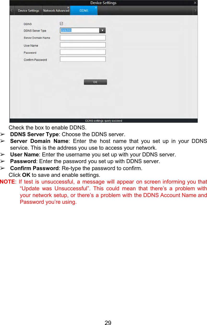  Check the box to enable DDNS. ➢DDNS Server Type: Choose the DDNS server. ➢Server Domain Name: Enter the host name that you set up in your DDNS                           service. This is the address you use to access your network. ➢User Name: Enter the username you set up with your DDNS server. ➢Password: Enter the password you set up with DDNS server. ➢Confirm Password: Re-type the password to confirm. Click OK to save and enable settings. NOTE: If test is unsuccessful, a message will appear on screen informing you that                           “Update was Unsuccessful”. This could mean that there’s a problem with                     your network setup, or there’s a problem with the DDNS Account Name and                         Password you’re using.  29  