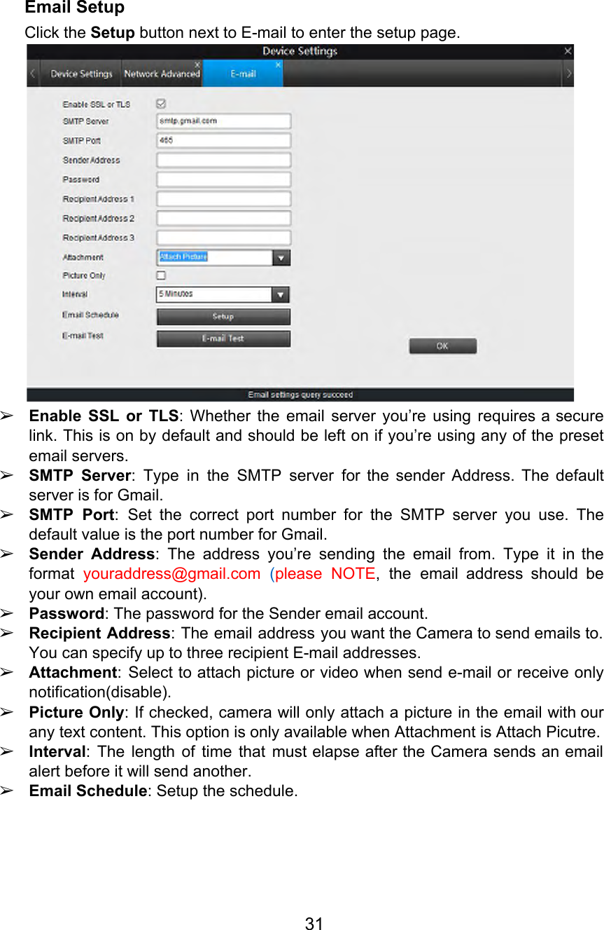  Email Setup Click the Setup button next to E-mail to enter the setup page.  ➢Enable SSL or TLS: Whether the email server you’re using requires a secure                         link. This is on by default and should be left on if you’re using any of the preset                                   email servers. ➢SMTP Server: Type in the SMTP server for the sender Address. The default                        server is for Gmail. ➢SMTP Port: Set the correct port number for the SMTP server you use. The                          default value is the port number for Gmail. ➢Sender Address: The address you’re sending the email from. Type it in the                        format youraddress@gmail.com (please NOTE, the email address should be               your own email account). ➢Password: The password for the Sender email account. ➢Recipient Address: The email address you want the Camera to send emails to.                        You can specify up to three recipient E-mail addresses. ➢Attachment: Select to attach picture or video when send e-mail or receive only                         notification(disable). ➢Picture Only: If checked, camera will only attach a picture in the email with our                            any text content. This option is only available when Attachment is Attach Picutre. ➢Interval: The length of time that must elapse after the Camera sends an email                           alert before it will send another. ➢Email Schedule: Setup the schedule. 31  