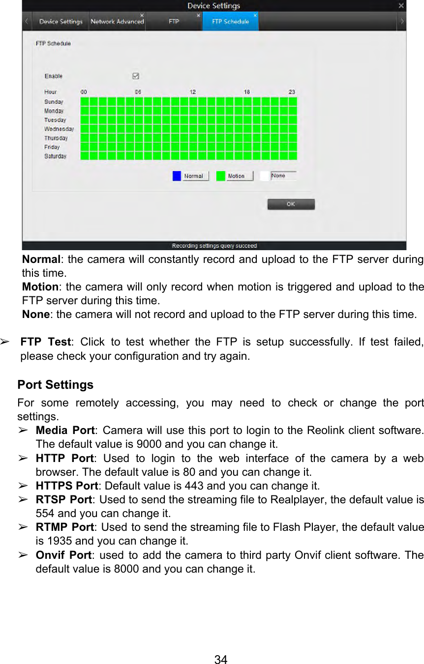   Normal: the camera will constantly record and upload to the FTP server during                         this time. Motion: the camera will only record when motion is triggered and upload to the                           FTP server during this time. None: the camera will not record and upload to the FTP server during this time.  ➢FTP Test: Click to test whether the FTP is setup successfully. If test failed,                          please check your configuration and try again. Port Settings For some remotely accessing, you may need to check or change the port                         settings.  ➢Media Port: Camera will use this port to login to the Reolink client software.                          The default value is 9000 and you can change it. ➢HTTP Port: Used to login to the web interface of the camera by a web                            browser. The default value is 80 and you can change it. ➢HTTPS Port: Default value is 443 and you can change it. ➢RTSP Port: Used to send the streaming file to Realplayer, the default value is                          554 and you can change it. ➢RTMP Port: Used to send the streaming file to Flash Player, the default value                          is 1935 and you can change it. ➢Onvif Port: used to add the camera to third party Onvif client software. The                          default value is 8000 and you can change it.   34  