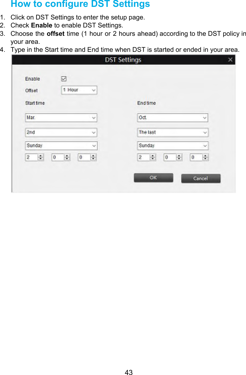  How to configure DST Settings 1. Click on DST Settings to enter the setup page. 2. Check Enable to enable DST Settings. 3. Choose the offset time (1 hour or 2 hours ahead) according to the DST policy in                               your area. 4. Type in the Start time and End time when DST is started or ended in your area.       43  