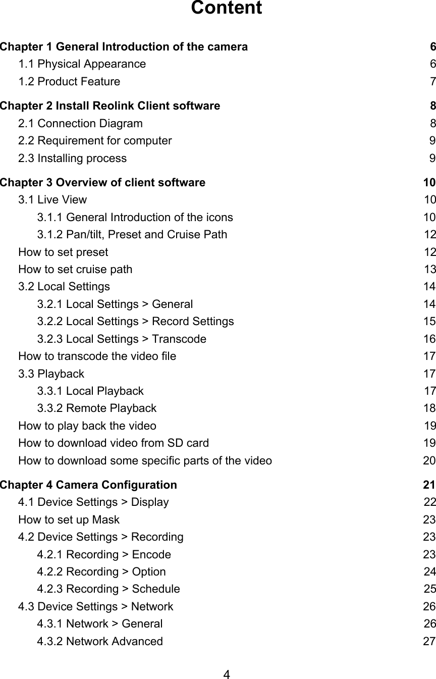 Content  Chapter 1 General Introduction of the camera 6 1.1 Physical Appearance 6 1.2 Product Feature 7 Chapter 2 Install Reolink Client software 8 2.1 Connection Diagram 8 2.2 Requirement for computer 9 2.3 Installing process 9 Chapter 3 Overview of client software 10 3.1 Live View 10 3.1.1 General Introduction of the icons 10 3.1.2 Pan/tilt, Preset and Cruise Path 12 How to set preset 12 How to set cruise path 13 3.2 Local Settings 14 3.2.1 Local Settings &gt; General 14 3.2.2 Local Settings &gt; Record Settings 15 3.2.3 Local Settings &gt; Transcode 16 How to transcode the video file 17 3.3 Playback 17 3.3.1 Local Playback 17 3.3.2 Remote Playback 18 How to play back the video 19 How to download video from SD card 19 How to download some specific parts of the video 20 Chapter 4 Camera Configuration 21 4.1 Device Settings &gt; Display 22 How to set up Mask 23 4.2 Device Settings &gt; Recording 23 4.2.1 Recording &gt; Encode 23 4.2.2 Recording &gt; Option 24 4.2.3 Recording &gt; Schedule 25 4.3 Device Settings &gt; Network 26 4.3.1 Network &gt; General 26 4.3.2 Network Advanced 27 4  