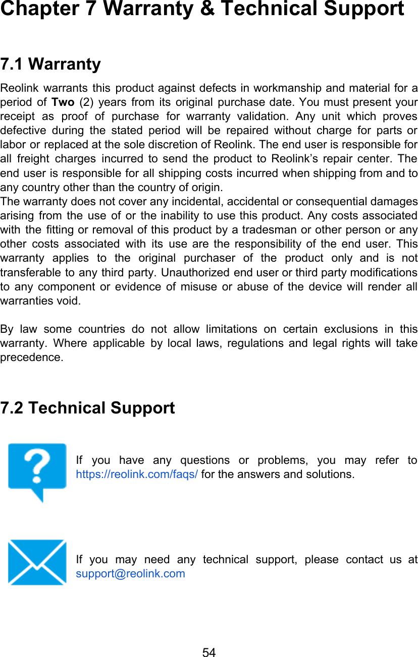 Chapter 7 Warranty &amp; Technical Support  7.1 Warranty Reolink warrants this product against defects in workmanship and material for a                       period of Two (2) years from its original purchase date. You must present your                           receipt as proof of purchase for warranty validation. Any unit which proves                       defective during the stated period will be repaired without charge for parts or                         labor or replaced at the sole discretion of Reolink. The end user is responsible for                             all freight charges incurred to send the product to Reolink’s repair center. The                         end user is responsible for all shipping costs incurred when shipping from and to                           any country other than the country of origin. The warranty does not cover any incidental, accidental or consequential damages arising from the use of or the inability to use this product. Any costs associated                             with the fitting or removal of this product by a tradesman or other person or any                               other costs associated with its use are the responsibility of the end user. This                           warranty applies to the original purchaser of the product only and is not                         transferable to any third party. Unauthorized end user or third party modifications                       to any component or evidence of misuse or abuse of the device will render all                             warranties void.  By law some countries do not allow limitations on certain exclusions in this                         warranty. Where applicable by local laws, regulations and legal rights will take                       precedence.  7.2 Technical Support   If you have any questions or problems, you may refer to                     https://reolink.com/faqs/ for the answers and solutions.      If you may need any technical support, please contact us at                     support@reolink.com     54  