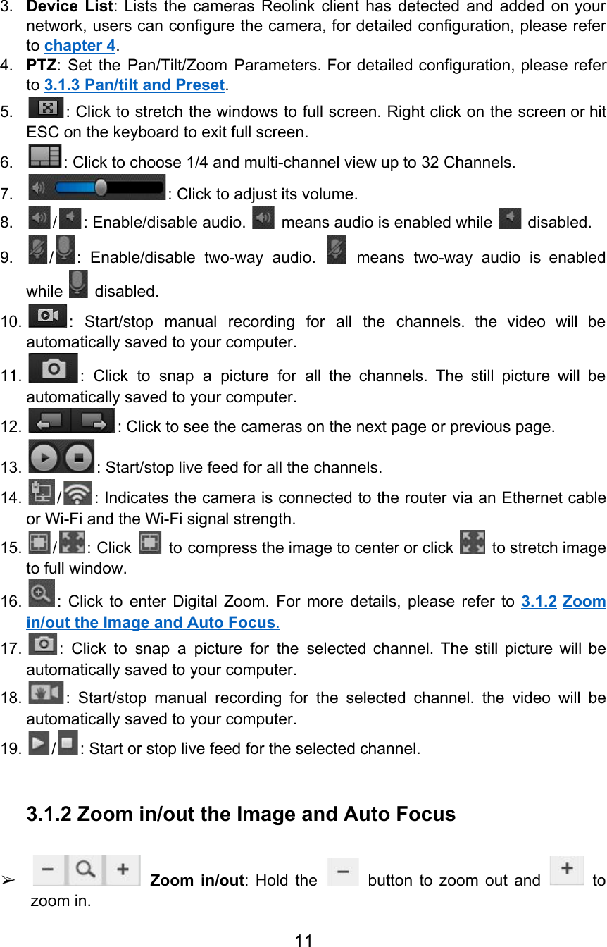  3. Device List: Lists the cameras Reolink client has detected and added on your                        network, users can configure the camera, for detailed configuration, please refer                     to chapter 4. 4. PTZ: Set the Pan/Tilt/Zoom Parameters. For detailed configuration, please refer                   to 3.1.3 Pan/tilt and Preset. 5. : Click to stretch the windows to full screen. Right click on the screen or hit                               ESC on the keyboard to exit full screen. 6. : Click to choose 1/4 and multi-channel view up to 32 Channels. 7. : Click to adjust its volume. 8. / : Enable/disable audio.   means audio is enabled while   disabled. 9. / : Enable/disable two-way audio. means two-way audio is enabled                   while   disabled. 10. : Start/stop manual recording for all the channels. the video will be                       automatically saved to your computer. 11. : Click to snap a picture for all the channels. The still picture will be                             automatically saved to your computer. 12. : Click to see the cameras on the next page or previous page. 13. : Start/stop live feed for all the channels. 14. / : Indicates the camera is connected to the router via an Ethernet cable                         or Wi-Fi and the Wi-Fi signal strength. 15. / : Click to compress the image to center or click to stretch image                             to full window. 16. : Click to enter Digital Zoom. For more details, please refer to 3.1.2 Zoom                           in/out the Image and Auto Focus. 17. : Click to snap a picture for the selected channel. The still picture will be                             automatically saved to your computer. 18. : Start/stop manual recording for the selected channel. the video will be                       automatically saved to your computer. 19. / : Start or stop live feed for the selected channel.  3.1.2 Zoom in/out the Image and Auto Focus  ➢Zoom in/out: Hold the button to zoom out and to                        zoom in. 11  