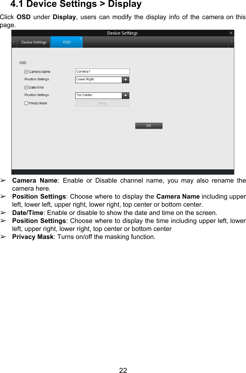  4.1 Device Settings &gt; Display Click OSD under Display, users can modify the display info of the camera on this                             page.  ➢Camera Name: Enable or Disable channel name, you may also rename the                      camera here. ➢Position Settings: Choose where to display the Camera Name including upper                   left, lower left, upper right, lower right, top center or bottom center. ➢Date/Time: Enable or disable to show the date and time on the screen. ➢Position Settings: Choose where to display the time including upper left, lower                      left, upper right, lower right, top center or bottom center ➢Privacy Mask: Turns on/off the masking function. 22  