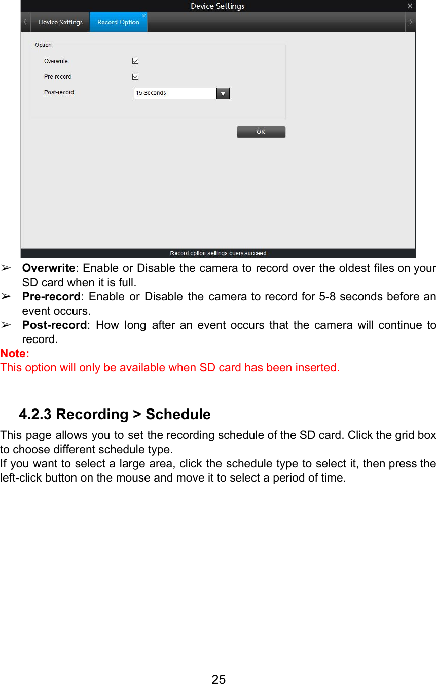   ➢Overwrite: Enable or Disable the camera to record over the oldest files on your                           SD card when it is full. ➢Pre-record: Enable or Disable the camera to record for 5-8 seconds before an                         event occurs.  ➢Post-record: How long after an event occurs that the camera will continue to                         record. Note:  This option will only be available when SD card has been inserted.  4.2.3 Recording &gt; Schedule This page allows you to set the recording schedule of the SD card. Click the grid box                                 to choose different schedule type.  If you want to select a large area, click the schedule type to select it, then press the                                   left-click button on the mouse and move it to select a period of time.  25  