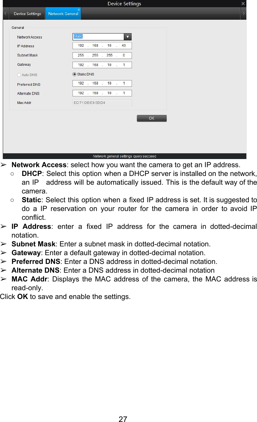  ➢Network Access: select how you want the camera to get an IP address. ○DHCP: Select this option when a DHCP server is installed on the network,                         an IP address will be automatically issued. This is the default way of the                           camera. ○Static: Select this option when a fixed IP address is set. It is suggested to                             do a IP reservation on your router for the camera in order to avoid IP                             conflict. ➢IP Address: enter a fixed IP address for the camera in dotted-decimal                      notation. ➢Subnet Mask: Enter a subnet mask in dotted-decimal notation. ➢Gateway: Enter a default gateway in dotted-decimal notation. ➢Preferred DNS: Enter a DNS address in dotted-decimal notation. ➢Alternate DNS: Enter a DNS address in dotted-decimal notation ➢MAC Addr: Displays the MAC address of the camera, the MAC address is                        read-only. Click OK to save and enable the settings.          27  