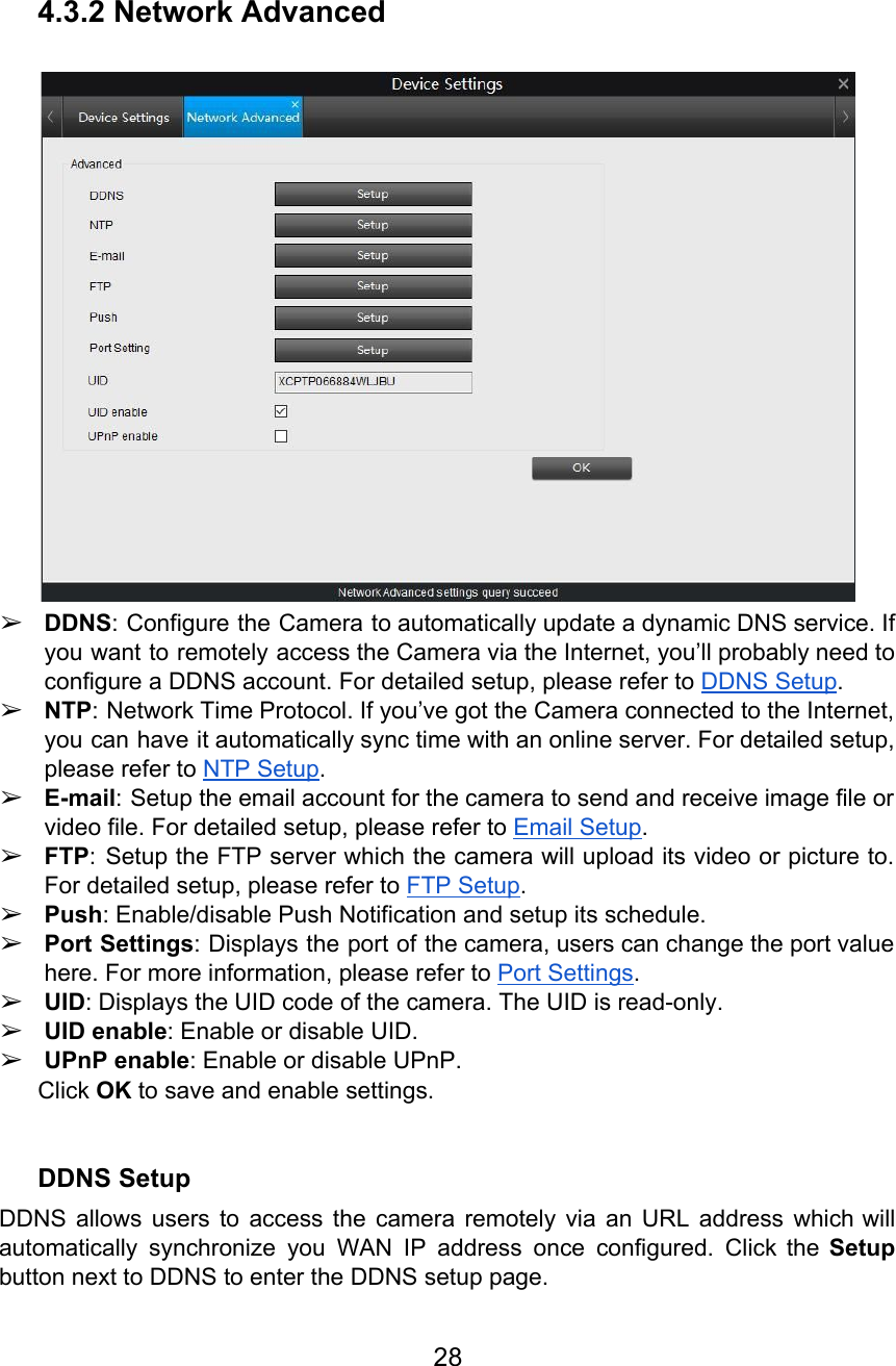   4.3.2 Network Advanced   ➢DDNS: Configure the Camera to automatically update a dynamic DNS service. If                       you want to remotely access the Camera via the Internet, you’ll probably need to                           configure a DDNS account. For detailed setup, please refer to DDNS Setup. ➢NTP: Network Time Protocol. If you’ve got the Camera connected to the Internet,                         you can have it automatically sync time with an online server. For detailed setup,                           please refer to NTP Setup. ➢E-mail: Setup the email account for the camera to send and receive image file or                             video file. For detailed setup, please refer to Email Setup. ➢FTP: Setup the FTP server which the camera will upload its video or picture to.                             For detailed setup, please refer to FTP Setup. ➢Push: Enable/disable Push Notification and setup its schedule. ➢Port Settings: Displays the port of the camera, users can change the port value                          here. For more information, please refer to Port Settings. ➢UID: Displays the UID code of the camera. The UID is read-only. ➢UID enable: Enable or disable UID. ➢UPnP enable: Enable or disable UPnP. Click OK to save and enable settings.  DDNS Setup DDNS allows users to access the camera remotely via an URL address which will                           automatically synchronize you WAN IP address once configured. Click the Setup                     button next to DDNS to enter the DDNS setup page. 28  