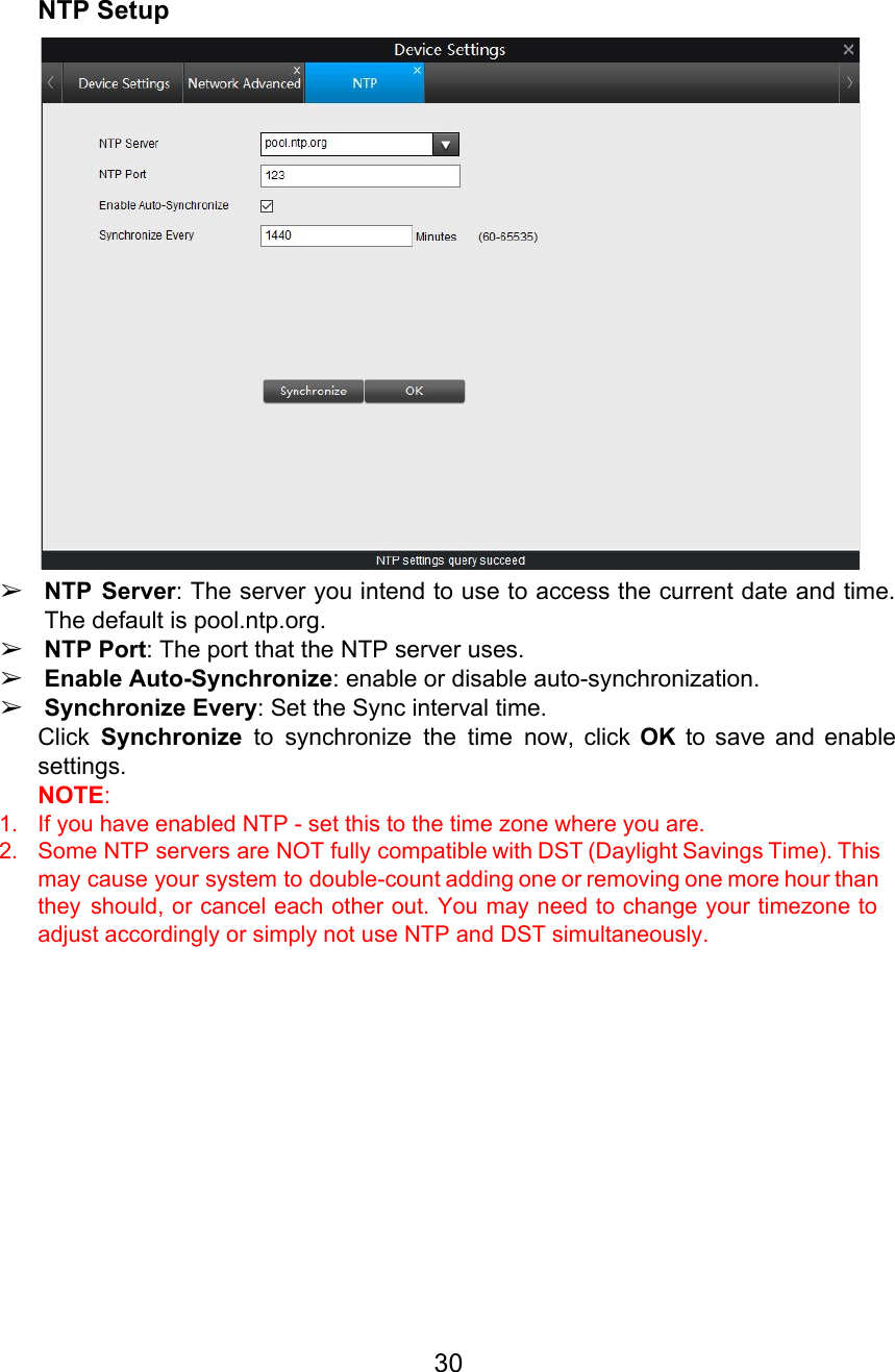  NTP Setup  ➢NTP Server: The server you intend to use to access the current date and time.                            The default is pool.ntp.org. ➢NTP Port: The port that the NTP server uses. ➢Enable Auto-Synchronize: enable or disable auto-synchronization. ➢Synchronize Every: Set the Sync interval time. Click Synchronize to synchronize the time now, click OK to save and enable                         settings. NOTE:  1. If you have enabled NTP - set this to the time zone where you are. 2. Some NTP servers are NOT fully compatible with DST (Daylight Savings Time). This                         may cause your system to double-count adding one or removing one more hour than                           they should, or cancel each other out. You may need to change your timezone to                             adjust accordingly or simply not use NTP and DST simultaneously.          30  