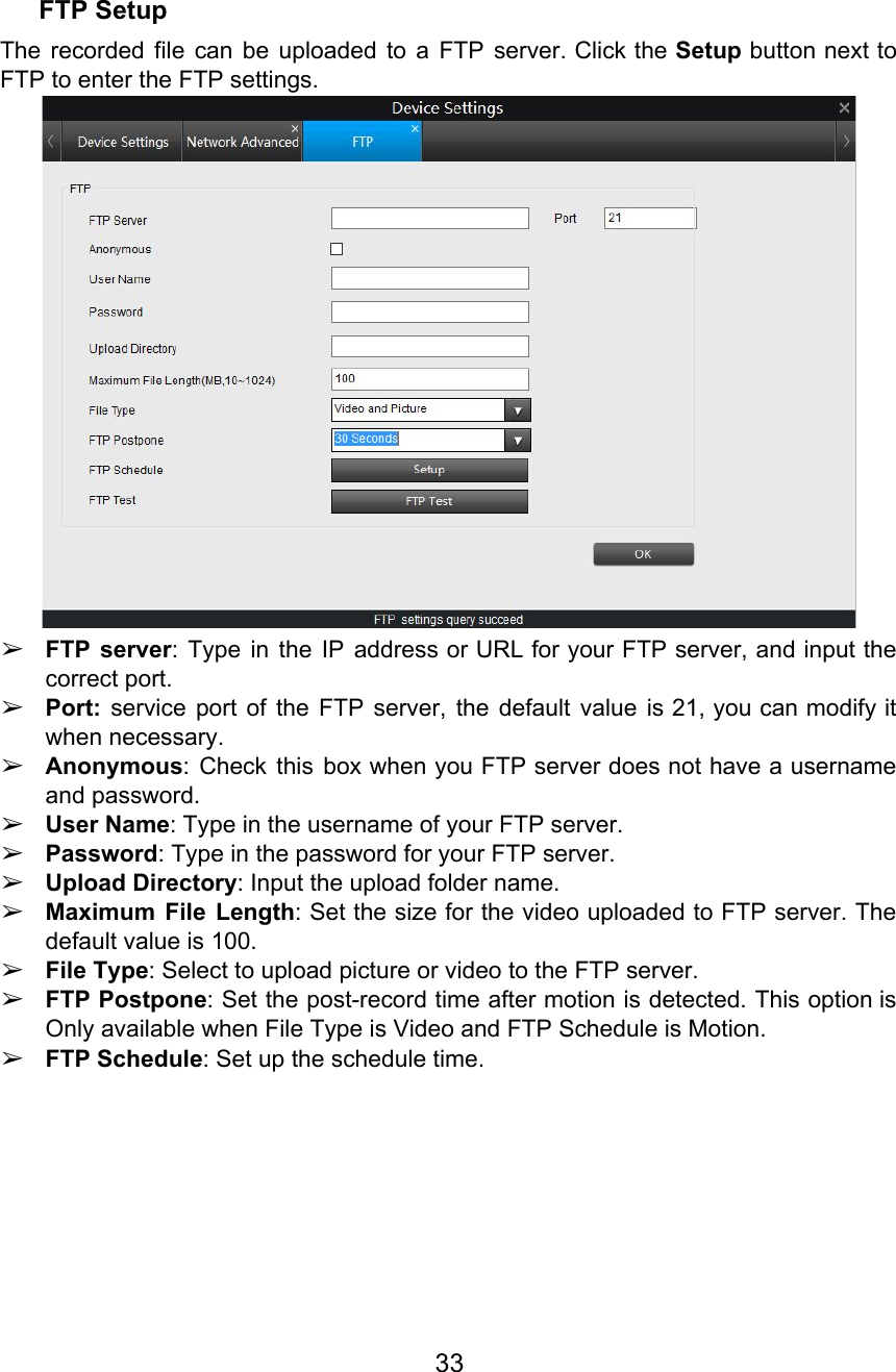  FTP Setup The recorded file can be uploaded to a FTP server. Click the Setup button next to                               FTP to enter the FTP settings.  ➢FTP server: Type in the IP address or URL for your FTP server, and input the                              correct port. ➢Port: service port of the FTP server, the default value is 21, you can modify it                              when necessary. ➢Anonymous: Check this box when you FTP server does not have a username                         and password. ➢User Name: Type in the username of your FTP server. ➢Password: Type in the password for your FTP server. ➢Upload Directory: Input the upload folder name. ➢Maximum File Length:Set the size for the video uploaded to FTP server. The                           default value is 100. ➢File Type: Select to upload picture or video to the FTP server. ➢FTP Postpone: Set the post-record time after motion is detected. This option is                        Only available when File Type is Video and FTP Schedule is Motion. ➢FTP Schedule: Set up the schedule time.  33  