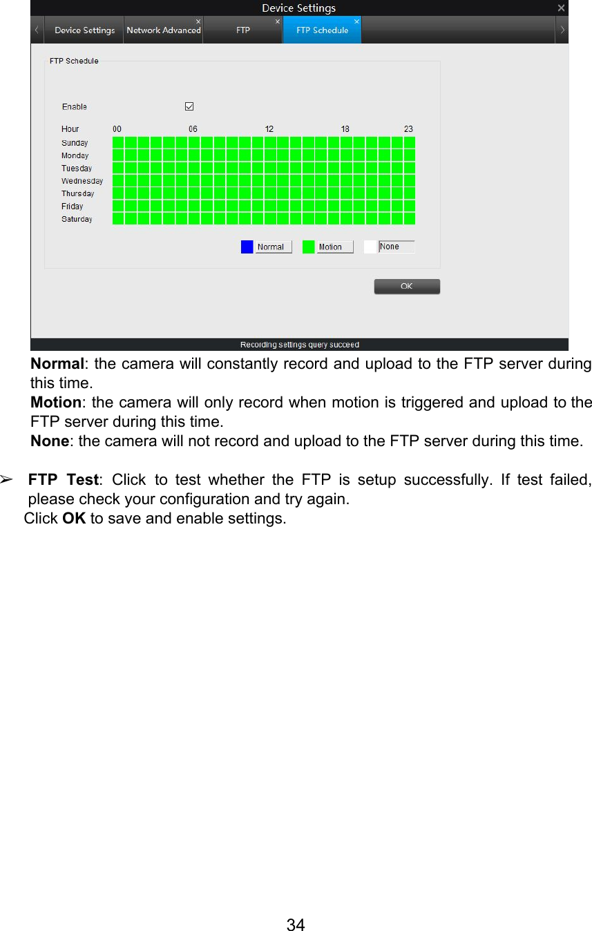  Normal: the camera will constantly record and upload to the FTP server during                         this time. Motion: the camera will only record when motion is triggered and upload to the                           FTP server during this time. None: the camera will not record and upload to the FTP server during this time.  ➢FTP Test: Click to test whether the FTP is setup successfully. If test failed,                          please check your configuration and try again. Click OK to save and enable settings.     34  