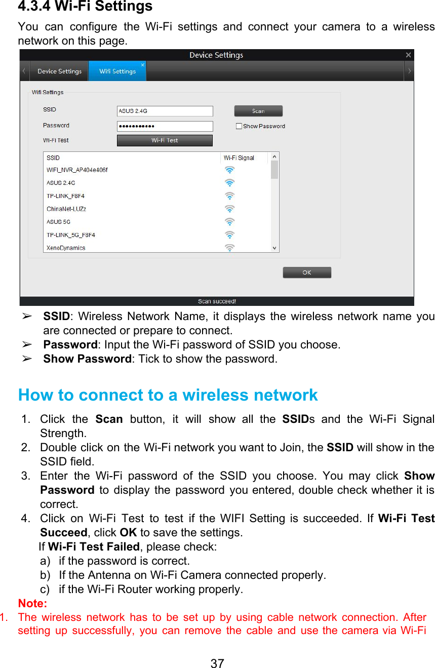  4.3.4 Wi-Fi Settings You can configure the Wi-Fi settings and connect your camera to a wireless                         network on this page.  ➢SSID: Wireless Network Name, it displays the wireless network name you                     are connected or prepare to connect. ➢Password: Input the Wi-Fi password of SSID you choose. ➢Show Password: Tick to show the password. How to connect to a wireless network 1. Click the Scan button, it will show all the SSIDs and the Wi-Fi Signal                           Strength. 2. Double click on the Wi-Fi network you want to Join, the SSID will show in the                               SSID field.  3. Enter the Wi-Fi password of the SSID you choose. You may click Show                         Password to display the password you entered, double check whether it is                       correct. 4. Click on Wi-Fi Test to test if the WIFI Setting is succeeded. If Wi-Fi Test                             Succeed, click OK to save the settings. If Wi-Fi Test Failed, please check: a) if the password is correct. b) If the Antenna on Wi-Fi Camera connected properly. c) if the Wi-Fi Router working properly. Note:  1. The wireless network has to be set up by using cable network connection. After                           setting up successfully, you can remove the cable and use the camera via Wi-Fi                           37  