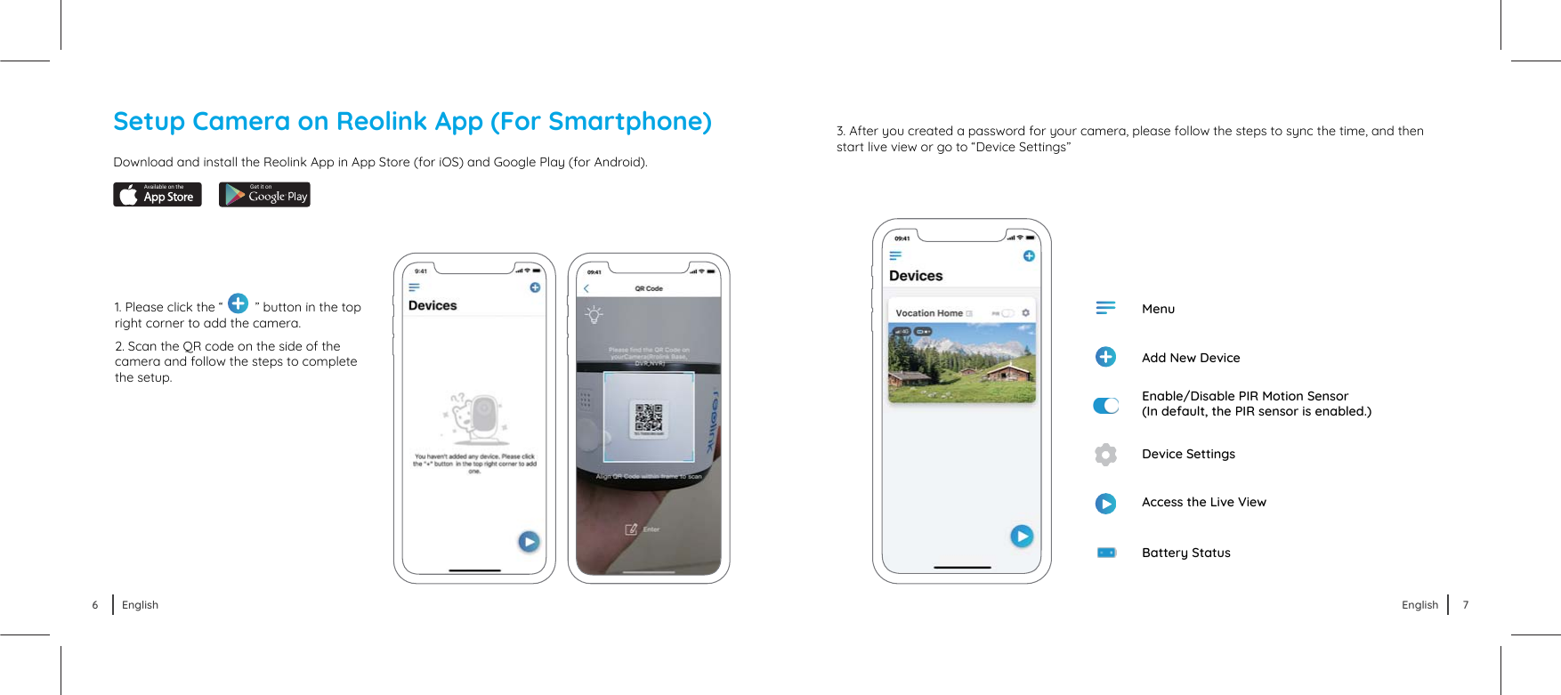 1. Please click the “         ” button in the top right corner to add the camera. 2. Scan the QR code on the side of the camera and follow the steps to complete the setup.3. After you created a password for your camera, please follow the steps to sync the time, and then start live view or go to “Device Settings” Battery StatusAdd New DeviceMenuEnable/Disable PIR Motion Sensor(In default, the PIR sensor is enabled.)Device SettingsAccess the Live ViewDownload and install the Reolink App in App Store (for iOS) and Google Play (for Android).Available on the Get it onSetup Camera on Reolink App (For Smartphone)6 English 7English