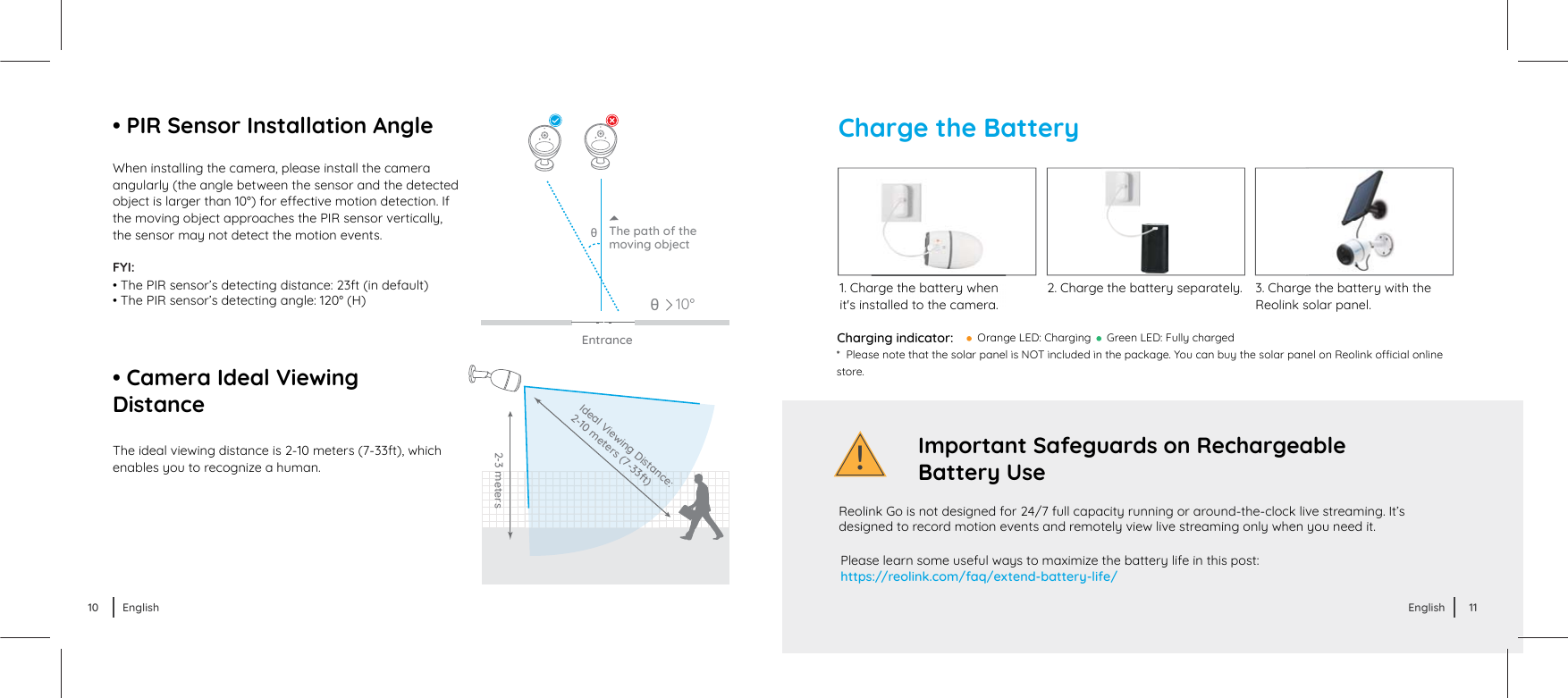 !Charge the BatteryCharging indicator:  Green LED: Fully chargedPlease learn some useful ways to maximize the battery life in this post:https://reolink.com/faq/extend-battery-life/Ɋ ¦śĞóơĞŦŲƭĞƭľóƭƭľĞơŲśóƙƖóŦĞśŃơv¾ŃŦĐśƵėĞėŃŦƭľĞƖóĐŘóķĞɔäŲƵĐóŦďƵǔƭľĞơŲśóƙƖóŦĞśŲŦ©ĞŲśŃŦŘŲȆĐŃóśŲŦśŃŦĞstore.  Reolink Go is not designed for 24/7 full capacity running or around-the-clock live streaming. It’s designed to record motion events and remotely view live streaming only when you need it.Important Safeguards on Rechargeable Battery Use1. Charge the battery when it&apos;s installed to the camera.       2. Charge the battery separately.      3. Charge the battery with the Reolink solar panel. Orange LED: Charging When installing the camera, please install the camera angularly (the angle between the sensor and the detected ŲďŕĞĐƭŃơśóƙķĞƙƭľóŦȐȏˆɧĶŲƙĞȅĞĐƭŃǍĞŤŲƭŃŲŦėĞƭĞĐƭŃŲŦɔUĶthe moving object approaches the PIR sensor vertically, the sensor may not detect the motion events.The ideal viewing distance is 2-10 meters (7-33ft), which enables you to recognize a human.EntranceÁThe path of themoving objectFYI: • The PIR sensor’s detecting distance: 23ft (in default)• The PIR sensor’s detecting angle: 120° (H)• Camera Ideal ViewingDistance• PIR Sensor Installation Angle10°Á2-3 metersIdeal Viewing Distance:2-10 meters (7-33ft)10 English 11English