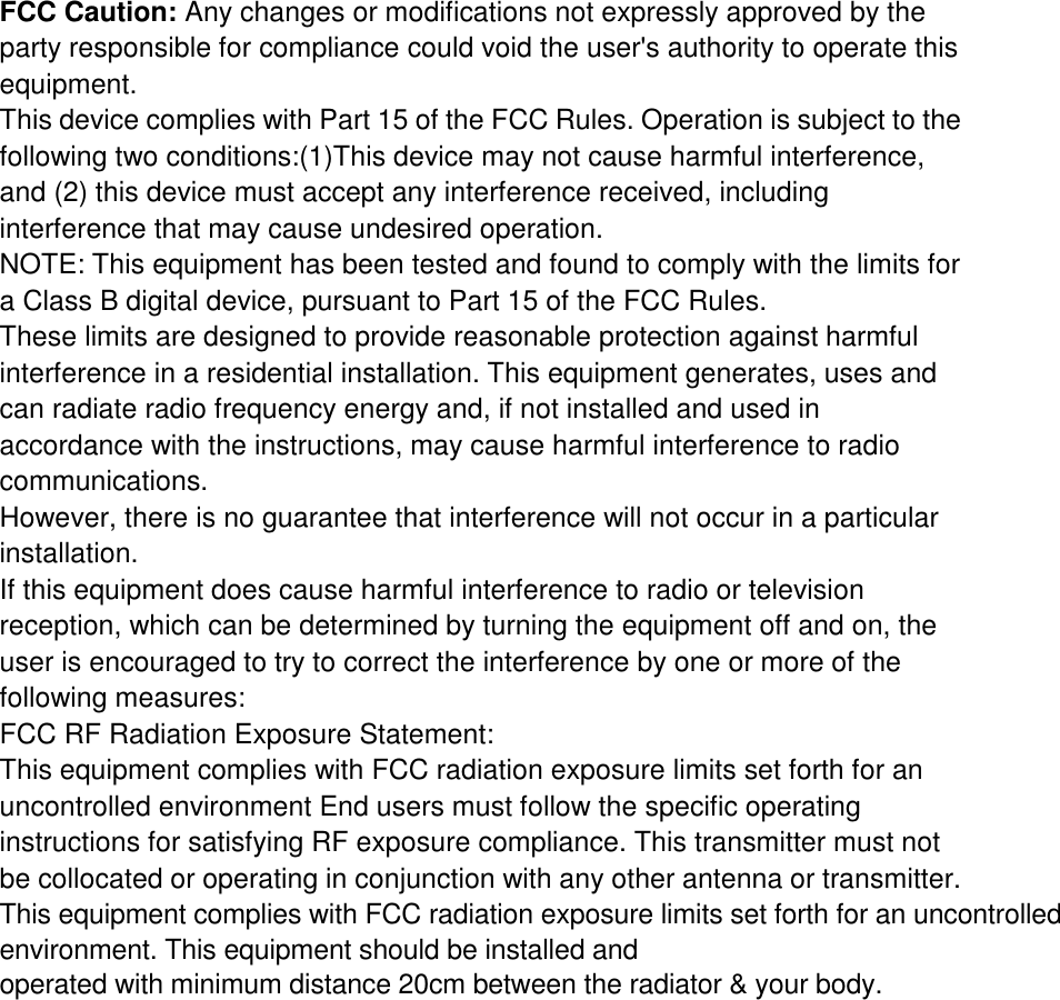 FCC Caution: Any changes or modifications not expressly approved by the party responsible for compliance could void the user&apos;s authority to operate this equipment. This device complies with Part 15 of the FCC Rules. Operation is subject to the following two conditions:(1)This device may not cause harmful interference, and (2) this device must accept any interference received, including interference that may cause undesired operation. NOTE: This equipment has been tested and found to comply with the limits for a Class B digital device, pursuant to Part 15 of the FCC Rules. These limits are designed to provide reasonable protection against harmful interference in a residential installation. This equipment generates, uses and can radiate radio frequency energy and, if not installed and used in accordance with the instructions, may cause harmful interference to radio communications. However, there is no guarantee that interference will not occur in a particular installation. If this equipment does cause harmful interference to radio or television reception, which can be determined by turning the equipment off and on, the user is encouraged to try to correct the interference by one or more of the following measures: FCC RF Radiation Exposure Statement: This equipment complies with FCC radiation exposure limits set forth for an uncontrolled environment End users must follow the specific operating instructions for satisfying RF exposure compliance. This transmitter must not be collocated or operating in conjunction with any other antenna or transmitter.This equipment complies with FCC radiation exposure limits set forth for an uncontrolled environment. This equipment should be installed and operated with minimum distance 20cm between the radiator &amp; your body.    