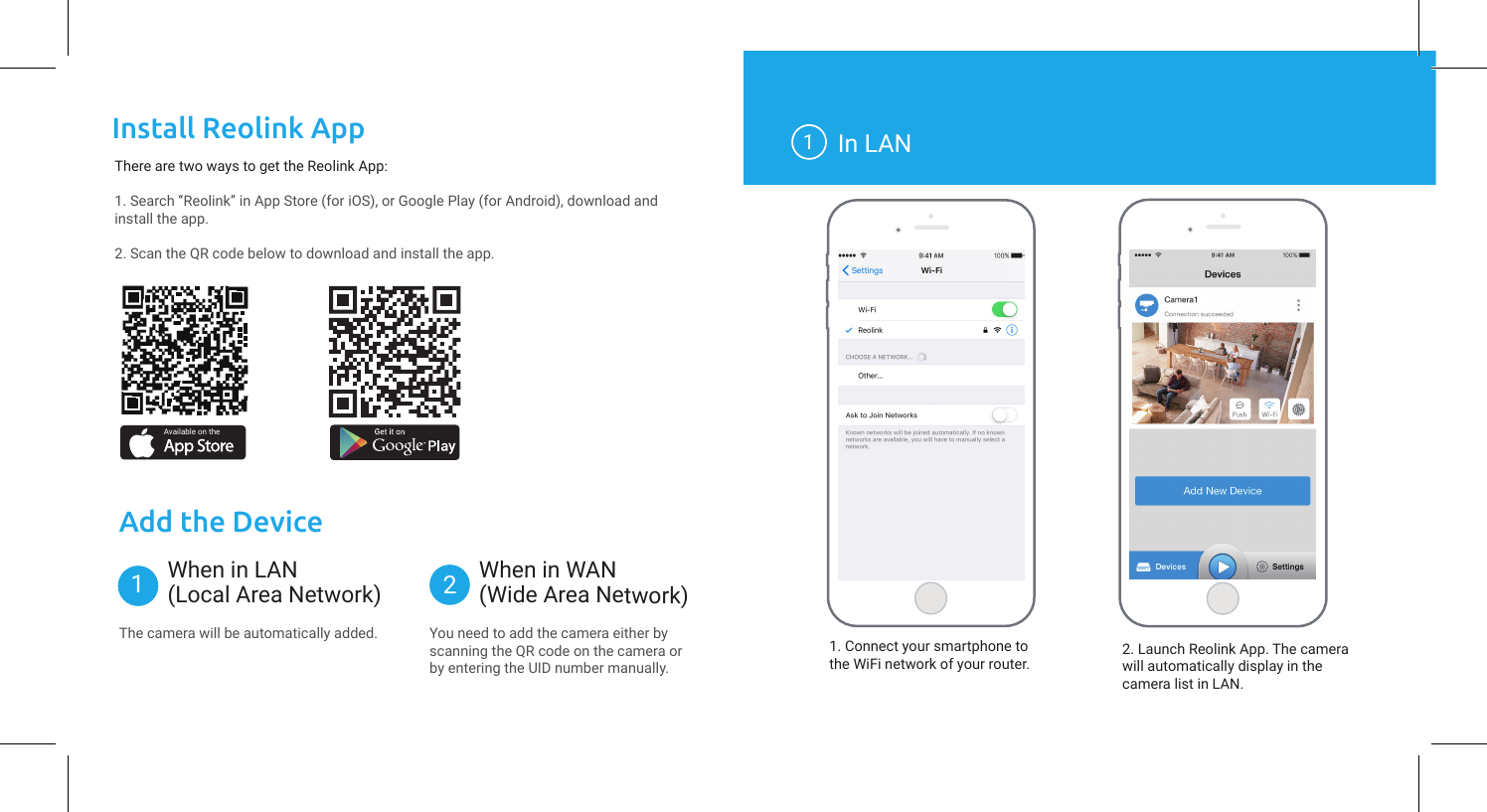 Install Reolink AppThere are two ways to get the Reolink App:1. Search “Reolink” in App Store (for iOS), or Google Play (for Android), download and install the app.2. Scan the QR code below to download and install the app.Available on theAdd the DeviceWhen in WAN(Wide Area Network)1In LAN1. Connect your smartphone tothe WiFi network of your router. 2. Launch Reolink App. The camera will automatically display in the camera list in LAN.When in LAN(Local Area Network)12The camera will be automatically added. You need to add the camera either by scanning the QR code on the camera or by entering the UID number manually.C1 Prolnit