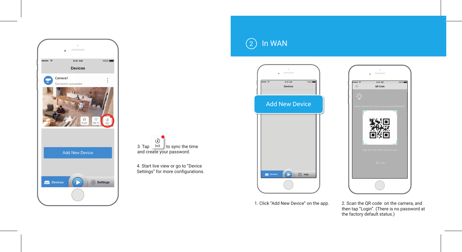 Add New Device4. Start live view or go to “Device Settings” for more configurations.3. Tap             to sync the time and create your password.In WANlnitlnit1. Click “Add New Device” on the app. 2. Scan the QR code  on the camera, and then tap “Login”. (There is no password at the factory default status.)2