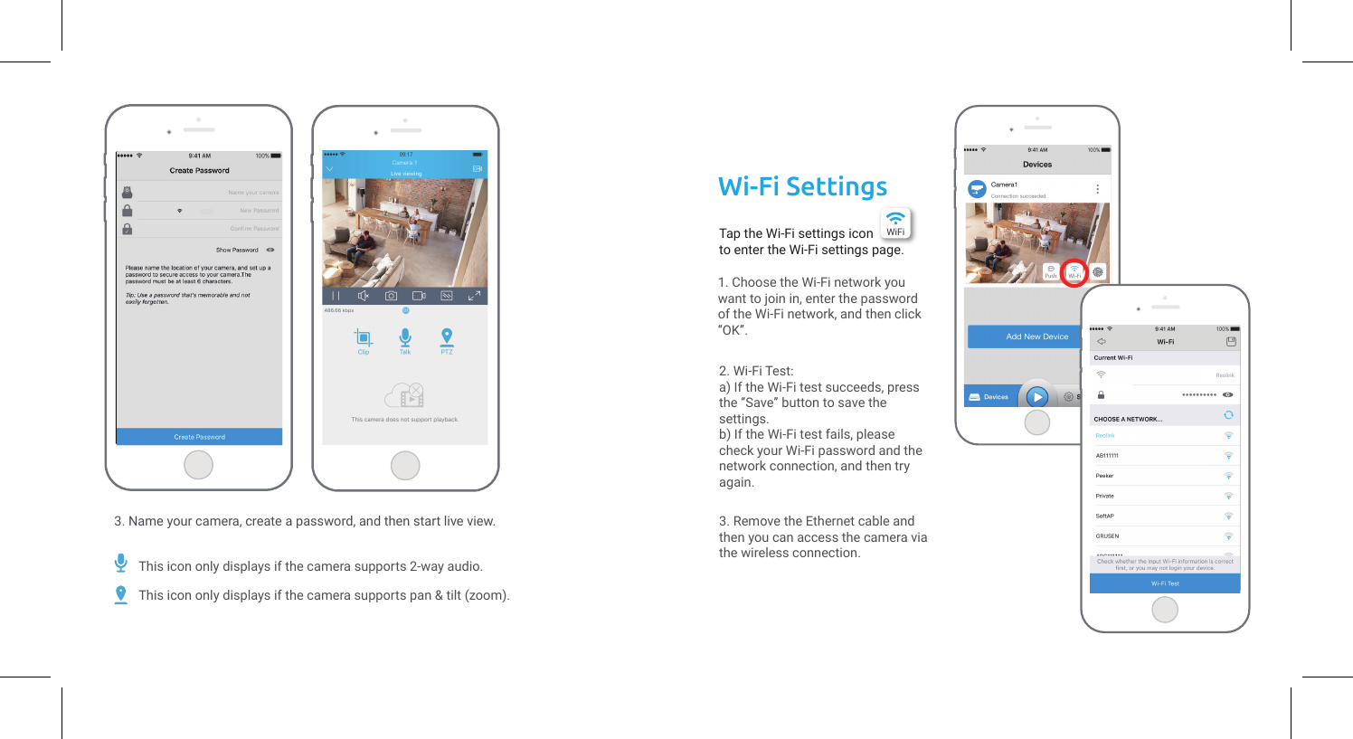 Tap the Wi-Fi settings icon   to enter the Wi-Fi settings page.3. Name your camera, create a password, and then start live view.1. Choose the Wi-Fi network you want to join in, enter the password of the Wi-Fi network, and then click “OK”.2. Wi-Fi Test:a) If the Wi-Fi test succeeds, press the “Save” button to save the settings.b) If the Wi-Fi test fails, please check your Wi-Fi password and the network connection, and then try again.3. Remove the Ethernet cable and then you can access the camera via the wireless connection.Wi-Fi SettingsWiFiCamera 1This icon only displays if the camera supports 2-way audio.This icon only displays if the camera supports pan &amp; tilt (zoom).Reolink