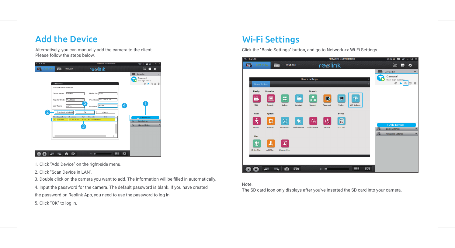 Launch the Reolink Client software on the PC. By default, the client software will automatically search the cameras in your LAN network and display them in the “Device List” on the right-side menu.Click the “Start” button, and you can view the live streaming now.Wi-Fi SettingsAlternatively, you can manually add the camera to the client.Please follow the steps below.Add the DeviceAdd DeviceDevice listAdd DeviceDevice Basic InfomationDevice NameRegister ModeUser NameMedia PortIP AddressPasswordCancelOKScan Device In LANNO. Device Name IP Address Port Mac Addr UIDCamera1Camera11admin90009000192.168.10.10******192.168.10.10 EC:71:DB:B1:6D:85IP Address12435Camera1Stae: login success1. Click “Add Device” on the right-side menu.2. Click &quot;Scan Device in LAN&quot;.3. Double click on the camera you want to add. The information will be filled in automatically.4. Input the password for the camera. The default password is blank. If you have created the password on Reolink App, you need to use the password to log in.5. Click “OK” to log in.Add DeviceDevice list1Camera1Stae: login successClick the “Basic Settings” button, and go to Network &gt;&gt; Wi-Fi Settings.Note: The SD card icon only displays after you’ve inserted the SD card into your camera.